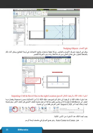 35 BIMarabia
Nudging Objects ‫األجسام‬ ‫دفع‬
‫ذلك‬ ‫أثناء‬ ‫ويمكن‬ ‫المفاتيح‬ ‫لوحة‬ ‫في‬ ‫االتجاهات‬ ‫مفاتيح‬ ‫باستخدام‬ ‫خفيفة‬ ‫حركة‬ ‫والعناصر‬ ‫األجسام‬ ‫تحريك‬ ‫الريفيت‬ ‫في‬ ‫يمكن‬
‫للعنصر‬ ‫الحركة‬ ‫وتيرة‬ ‫زيادة‬ ‫ستالحظ‬ ‫ثم‬ ‫ومن‬ ‫العالي‬ ‫مفتاح‬ ‫على‬ ‫المطول‬ ‫بالضغط‬
Importing CAD & Revit Files to the right Location ‫الصحيح‬ ‫للمكان‬ ‫والريفيت‬ ‫الكاد‬ ‫ملفات‬ ‫استيراد‬
‫دوما‬ ‫ويفضل‬ ‫صحيحة‬ ‫بصورة‬ ‫االحداثيات‬ ‫من‬ ‫أوال‬ ‫التأكد‬ ‫عليك‬ ‫يجب‬ ‫البرنامج‬ ‫داخل‬ ‫الى‬ ‫الريفيت‬ ‫او‬ ‫الكاد‬ ‫ملفات‬ ‫استيراد‬ ‫عند‬
‫تحديثه‬ ‫سيتم‬ ‫اآلخر‬ ‫الملف‬ ‫فإن‬ ‫األصلي‬ ‫للملف‬ ‫تحديث‬ ‫عمل‬ ‫تم‬ ‫فإذا‬ ‫معا‬ ‫ملفين‬ ‫بين‬ ‫يربط‬ ‫النه‬ Link CAD/Revit ‫آمر‬ ‫اختيار‬
‫تحديث‬ ‫أي‬ ‫دون‬ ‫فقط‬ ‫الغرض‬ ‫لنفس‬ Import CAD ‫أمر‬ ‫أيضا‬ ‫وهناك‬ ‫أيضا‬
:‫التالية‬ ‫األمور‬ ‫من‬ ‫االستيراد‬ ‫عند‬ ‫التأكد‬ ‫أيضا‬ ‫يجب‬
-	‫الرسم‬ ‫لوحة‬ ‫منتصف‬ ‫في‬ ‫الموديل‬ ‫يضع‬ ‫وهو‬ Auto Center to Center ‫خيار‬
 