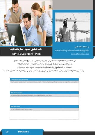 39 BIMarabia
‫البناء‬ ‫معلومات‬ ‫نمذجة‬ ‫تطبيق‬ ‫خطة‬
BIM Development Plan
.‫التطبيق‬ ‫هذا‬ ‫لخطوات‬ ‫شرح‬ ‫يلي‬ ‫ما‬ ‫في‬ ‫و‬ ،‫الشركة‬ ‫في‬ )‫ام‬ .‫(بي.اي‬ ‫البناء‬ ‫معلومات‬ ‫نمذجة‬ ‫تطبيق‬ ‫خطة‬ ‫هي‬
٠ ‫الشركة‬ ‫وأهداف‬ ‫لرؤية‬ ‫التطبيق‬ ‫خطة‬ ‫موائمة‬ ،)‫(بي.اي.ام‬ ‫ال‬ ‫تطبيق‬ ‫عملية‬ ‫في‬ ‫النقاط‬ ‫اهم‬ ‫من‬
Alignment with organizational vision ‫التنظيمية‬ ‫الرؤية‬ ‫مع‬ ‫الموائمة‬ ‫هي‬ ‫والخطوات‬
‫الموائمة‬ ‫بهذه‬ ‫المستقبلية‬ ‫الشركة‬ ‫رؤية‬ ‫في‬ ‫سيتغير‬ ‫الذي‬ ‫ما‬ ‫و‬ )‫(بي.اي.ام‬ ‫ال‬ ‫تطبيق‬ ‫كيفية‬ ‫وتحدد‬ ‫بيان‬ ‫يجب‬ ‫حيث‬ ‫الشركة‬ ‫رؤية‬ ‫مع‬ ‫الموائمة‬
‫منير‬ ‫مالك‬ ‫محمد‬ .‫م‬
Master Building Information Modeling BIM-
mohd.art@hotmail.com
 