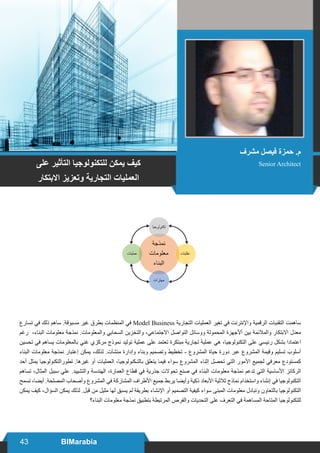 43 BIMarabia
‫تسارع‬ ‫في‬ ‫ذلك‬ ‫ساهم‬ .‫مسبوقة‬ ‫غير‬ ‫بطرق‬ ‫المنظمات‬ ‫في‬ Model Business ‫التجارية‬ ‫العمليات‬ ‫تغير‬ ‫في‬ ‫واإلنترنت‬ ‫الرقمية‬ ‫التقنيات‬ ‫ساهمت‬
‫رغم‬ ،‫البناء‬ ‫معلومات‬ ‫نمذجة‬ .‫والمعلومات‬ ‫السحابي‬ ‫والتخزين‬ ،‫االجتماعي‬ ‫التواصل‬ ‫ووسائل‬ ‫المحمولة‬ ‫أألجهزة‬ ‫بين‬ ‫والمالئمة‬ ‫االبتكار‬ ‫معدل‬
‫تحسين‬ ‫في‬ ‫يساهم‬ ‫بالمعلومات‬ ‫غني‬ ‫مركزي‬ ‫نموذج‬ ‫توليد‬ ‫عملية‬ ‫على‬ ‫تعتمد‬ ‫مبتكرة‬ ‫تجارية‬ ‫عملية‬ ‫هي‬ ،‫التكنولوجيا‬ ‫على‬ ‫رئيسي‬ ‫بشكل‬ ‫اعتمادا‬
‫البناء‬ ‫معلومات‬ ‫نمذجة‬ ‫إعتبار‬ ‫يمكن‬ ،‫لذلك‬ .‫منشآت‬ ‫وإدارة‬ ‫وبناء‬ ‫وتصميم‬ ‫تخطيط‬ - ‫المشروع‬ ‫حياة‬ ‫دورة‬ ‫عبر‬ ‫المشروع‬ ‫وقيمة‬ ‫تسليم‬ ‫أسلوب‬
‫أحد‬ ‫يمثل‬ ‫تطورالتكنولوجيا‬ .‫غيرها‬ ‫أو‬ ‫العمليات‬ ،‫بالتـكنولوجيا‬ ‫يتعلق‬ ‫فيما‬ ‫سواء‬ ‫المشروع‬ ‫إثناء‬ ‫تحصل‬ ‫التي‬ ‫األمور‬ ‫لجميع‬ ‫معرفي‬ ‫كمستودع‬
‫تساهم‬ ،‫المثال‬ ‫سبيل‬ ‫علي‬ .‫والتشييد‬ ‫الهندسة‬ ،‫العمارة‬ ‫قطاع‬ ‫في‬ ‫جذرية‬ ‫تحوالت‬ ‫صنع‬ ‫في‬ ‫البناء‬ ‫معلومات‬ ‫نمذجة‬ ‫تدعم‬ ‫التي‬ ‫األساسية‬ ‫الركائز‬
‫تسمح‬ ،‫أيضا‬ .‫المصلحة‬ ‫وأصحاب‬ ‫المشروع‬ ‫في‬ ‫المشاركة‬ ‫األطراف‬ ‫جميع‬ ‫يربط‬ ‫وأيضا‬ ‫ذكية‬ ‫األبعاد‬ ‫ثالثية‬ ‫نماذج‬ ‫واستخدام‬ ‫إنشاء‬ ‫في‬ ‫التكنولوجيا‬
‫يمكن‬ ‫كيف‬ ،‫السؤال‬ ‫يمكن‬ ‫لذلك‬ .‫قبل‬ ‫من‬ ‫مثيل‬ ‫لها‬ ‫يسبق‬ ‫لم‬ ‫بطريقة‬ ‫اإلنشاء‬ ‫أو‬ ‫التصميم‬ ‫كيفية‬ ‫سواء‬ ‫المبنى‬ ‫معلومات‬ ‫وتبادل‬ ‫بالتعاون‬ ‫التكنولوجيا‬
‫البناء؟‬ ‫معلومات‬ ‫نمذجة‬ ‫بتطبيق‬ ‫المرتبطة‬ ‫والفرص‬ ‫التحديات‬ ‫على‬ ‫التعرف‬ ‫في‬ ‫المساهمة‬ ‫المتاحة‬ ‫للتكنولوجيا‬
‫مشرف‬ ‫فيصل‬ ‫حمزة‬ .‫م‬
Senior Architect‫على‬ ‫التأثير‬ ‫للتكنولوجيا‬ ‫يمكن‬ ‫كيف‬
‫االبتكار‬ ‫وتعزيز‬ ‫التجارية‬ ‫العمليات‬
 