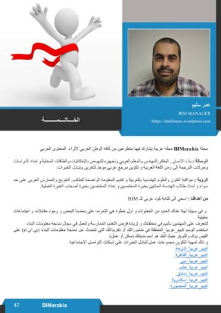 47 BIMarabia
‫العربي‬ ‫المحتوى‬ ‫الثراء‬ ‫العربي‬ ‫الوطن‬ ‫كافه‬ ‫من‬ ‫متطوعين‬ ‫فيها‬ ‫يشارك‬ ‫عربية‬ ‫مجله‬ BIMarabia ‫مجلة‬
‫الدراسات‬ ‫إمداد‬ ‫و‬ ‫المحلية‬ ‫والطاقات‬ ‫باإلمكانيات‬ ‫للنهوض‬ ‫وتجهيزه‬ ‫العربي‬ ‫والمعلم‬ ‫المفكر,المهندس‬ , ‫االنسان‬ ‫بناء‬ : ‫الرسالة‬
.‫الخبرات‬ ‫وتبادل‬ ‫لتخزين‬ ‫موحد‬ ‫عربي‬ ‫مرجع‬ ‫تكوين‬ ‫و‬ ‫العربية‬ ‫اللغة‬ ‫ومن‬ ‫الى‬ ‫الترجمة‬ ‫وحركات‬
‫حد‬ ‫على‬ ‫العربي‬ ‫والممارس‬ ‫الخريج‬ ,‫للطالب‬ ‫الواضحة‬ ‫المعلومة‬ ‫تقديم‬ ‫و‬ ‫بالعربية‬ ‫الهندسية‬ ‫والعلوم‬ ‫الفنون‬ ‫مواكبة‬ : ‫الرؤية‬
.‫العملية‬ ‫الخبرة‬ ‫أصحاب‬ ‫بخبرة‬ ‫المختصين‬ ‫إمداد‬ ‫و‬ ‫المختصين‬ ‫بخبرة‬ ‫الحاليين‬ ‫الهندسة‬ ‫طالب‬ ‫إمداد‬ ‫و‬ ‫سواء‬
BIM ‫للـ‬ ‫عربي‬ ‫كود‬ ‫كتابة‬ ‫الى‬ ‫اسعي‬ : ‫أهدافنا‬ ‫من‬
‫اجتماعات‬ ‫و‬ ‫مقابالت‬ ‫وجود‬ ‫و‬ ‫البعض‬ ‫بعضنا‬ ‫على‬ ‫التعرف‬ ‫هي‬ ‫خطوة‬ ‫أول‬ ‫و‬ ‫الخطوات‬ ‫من‬ ‫العديد‬ ‫هناك‬ ‫لهذا‬ ‫سبيلنا‬ ‫في‬ ‫و‬
‫حقيقية‬
‫البناء‬ ‫معلومات‬ ‫نمذجة‬ ‫مجال‬ ‫في‬ ‫والعمل‬ ‫الممارسة‬ ،‫التعلم‬ ‫فرص‬ ‫لزيادة‬ ‫و‬ ‫منطقـتك‬ ‫في‬ ‫بالبيم‬ ‫المهتمين‬ ‫على‬ ‫لتتعرف‬
‫على‬ )‫(بي.اي.ام‬ ‫البناء‬ ‫معلومات‬ ‫نمذجة‬ ‫عن‬ ‫تتحدث‬ ‫التي‬ ‫تغريداتك‬ ‫أو‬ ‫منشوراتك‬ ‫في‬ ‬‫ة‬‫‏بيم_عربيا_المنطق‬#‫‫‬‫الوسم‬ ‫استخدم‬
)‫عمل‬ ‫أو‬ ‫(سكن‬ ‫مدينتك‬ ‫اسم‬ ‫هو‬ ‫البلد‬ ‫حيث‬ ‫والتويتر‬ ‫بوك‬ ‫الفيس‬
‫االجتماعية‬ ‫التواصل‬ ‫شبكات‬ ‫على‬ ‫الخبرات‬ ‫لتبادل‬ ‫عمل‬ ‫مجموعات‬ ‫لتكوين‬ ‫تمهيدا‬ ‫ذلك‬ ‫و‬
‬‫ة‬‫‏بيم_عربيا_الدوح‬#‫‫‬
‬‫ة‬‫‏بيم_عربيا_القاهر‬#‫‫‬
‬‫ي‬‫‏بيم_عربيا_دب‬#‫‫‬
‬‫ب‬‫‏بيم_عربيا_حل‬#‫‫‬
‬‫ق‬‫‏بيم_عربيا_دمش‬#‫‫‬
‬‫ة‬‫‏بيم_عربيا_اسكندري‬#‫‫‬
‬‫ة‬‫‏بيم_عربيا_المنصور‬#‫‫‬
‫سليم‬ ‫عمر‬
BIM MANAGER
/https://draftsman.wordpress.com‫الخــــاتــــمـــــــــة‬
 