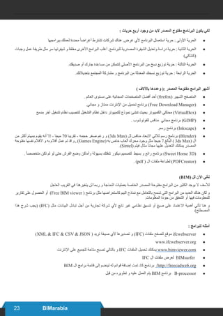 23 BIMarabia
: ‫حريات‬ ‫أربع‬ ‫وجود‬ ‫من‬ ‫البد‬ ‫المصدر‬ ‫مفتوح‬ ‫البرنامج‬ ‫يكون‬ ‫لكي‬
● 	
‫ببرامجها‬ ‫لعملك‬ ‫محددة‬ ً‫ا‬‫أغراض‬ ‫تشترط‬ ‫شركات‬ ‫هناك‬ .‫غرض‬ ‫ألي‬ ‫البرنامج‬ ‫استعمال‬ ‫حرية‬ : ‫األولى‬ ‫الحرية‬
● 	
‫وجبات‬ ‫عمل‬ ‫طريقة‬ ‫مثل‬ ‫سر‬ ‫شيفرتها‬ ‫و‬ ‫مغلقة‬ ‫األخرى‬ ‫البرامج‬ ‫أغلب‬ .‫للبرنامج‬ ‫المصدرية‬ ‫الشيفرة‬ ‫وتعديل‬ ‫دراسة‬ ‫حرية‬ : ‫الثانية‬ ‫الحرية‬
)‫(كنتاكي‬
● 	
.‫صديقك‬ ‫أو‬ ‫جارك‬ ‫مساعدة‬ ‫من‬ ‫لتتمكن‬ ‫األصلي‬ ‫البرنامج‬ ‫من‬ ‫نسخ‬ ‫توزيع‬ ‫حرية‬ : ‫الثالثة‬ ‫الحرية‬
● 	
.‫بتعديالتك‬ ‫المجتمع‬ ‫مشاركة‬ ‫و‬ ‫البرنامج‬ ‫من‬ ‫المعدلة‬ ‫نسخك‬ ‫توزيع‬ ‫حرية‬ : ‫الرابعة‬ ‫الحرية‬
) ‫باآلالف‬ ‫وعددها‬ (: ‫المصدر‬ ‫مفتوحة‬ ‫البرامج‬ ‫أشهر‬
● 	
. ‫العالم‬ ‫مستوى‬ ‫على‬ ‫المجانية‬ ‫المتصفحات‬ ‫أفضل‬ ‫أحد‬ )firefox( ‫الشهير‬ ‫المتصفح‬
● 	
.‫مجاني‬ ‫و‬ ‫ممتاز‬ ‫اإلنترنت‬ ‫من‬ ‫تحميل‬ ‫برنامج‬ )Free Download Manager(
● 	
‫مدمج‬ ‫آخر‬ ‫تشغيل‬ ‫نظام‬ ‫لتنصيب‬ ‫التشغيل‬ ‫نظام‬ ‫داخل‬ ‫لكمبيوتر‬ ‫نموذج‬ ‫تنشئ‬ ‫بحيث‬ ‫الكمبيوتر‬ ‫محاكي‬ )VirtualBox(
● 	
. ‫للفوتوشوب‬ ‫منافس‬ ‫مجاني‬ ‫برنامج‬ )GIMP(
● 	
.‫رسم‬ ‫برنامج‬ )Inkscape(
● 	
‫من‬ ‫أكثر‬ ‫بمهام‬ ‫يقوم‬ ‫أنه‬ ‫إال‬ - ‫ميجا‬ 70 ‫تقريبا‬ - ‫حجمه‬ ‫صغر‬ ‫رغم‬ ‫و‬ )3ds Max( ‫لل‬ ‫منافس‬ ‫االبعاد‬ ‫ثالثي‬ ‫رسم‬ ‫برنامج‬ )Blender(
‫مفتوحة‬ ‫نفسها‬ ‫األفالم‬ ‫و‬ ‫به‬ ‫أفالم‬ ‫عمل‬ ‫تم‬ ‫قد‬ ‫و‬ , )Games Engine( ‫به‬ ‫خاص‬ ‫ألعاب‬ ‫محرك‬ ‫وجود‬ ‫مثل‬ ‫جيجا‬ 7 ‫البالغ‬ ) 3ds Max( ‫ال‬
.)Sintel( ‫فيلم‬ ‫مثال‬ ً‫ا‬‫مجان‬ ‫عليها‬ ‫التعديل‬ ‫يمكنك‬ ‫المصدر‬
● 	
. ً‫ا‬‫متخصص‬ ‫تكن‬ ‫لم‬ ‫لو‬ ‫حتى‬ ‫الفرش‬ ‫وضع‬ ‫وأماكن‬ ‫بسهولة‬ ‫شقتك‬ ‫ديكور‬ ‫لتصميم‬ ‫بسيط‬ ‫و‬ ‫رائع‬ ‫برنامج‬ )Sweet Home 3D(
● 	
. )pdf ( ‫ال‬ ‫ملفات‬ ‫لطباعة‬ )PDFCreator(
)BIM( ‫لل‬ ‫اآلن‬ ‫نأتي‬
‎
‫ل‬‫العاج‬ ‫القريب‬ ‫في‬ ‫يتغيرهذا‬ ‫لن‬ ‫ربما‬ ‫و‬ ‎
‫ة‬‫النمذج‬ ‫بعمليات‬ ‫الخاصة‬ ‫المصدر‬ ‫مفتوحة‬ ‫البرامج‬ ‫من‬ ‫الكثير‬ ‫يوجد‬ ‫ال‬ ‫لألسف‬
‫تقارير‬ ‫على‬ ‫الحصول‬ ‫أو‬ )Free BIM viewer ( ‫برنامج‬ ‫مثل‬ ‫كاستعراضها‬ ‫البيم‬ ‫نماذج‬ ‫مع‬ ‫بالتعامل‬ ‫تسمح‬ ‫التي‬ ‫البرامج‬ ‫من‬ ‫العديد‬ ‫هناك‬ ‫لكن‬ ‫و‬
.‎
‫ت‬‫المعلوما‬ ‫جودة‬ ‫من‬ ‫التحقق‬ ‫أو‬ ‫فيها‬ ‫للمعلومات‬
‫هذا‬ ‫شرح‬ ‫(يجب‬ )IFC( ‫مثل‬ ‫البيانات‬ ‫تبادل‬ ‫أجل‬ ‫من‬ ‫تجارية‬ ‫شركة‬ ‫ألي‬ ‫تابع‬ ‫غير‬ ‫نظامي‬ ‫تنسيق‬ ‫أو‬ ‫صيغ‬ ‫على‬ ‫االعتماد‬ ‫أهمية‬ ‫تأتي‬ ‫هنا‬ ‫و‬
)‫المصطلح‬
: ‫للبرامج‬ ‫أمثله‬
● 	
)XML & IFC & CSV & JSON ( ‫تريد‬ ‫صيغة‬ ‫ألي‬ ‫تصديرها‬ ‫و‬ )IFC( ‫ملفات‬ ‫لتصفح‬ ‫موقع‬ ifcwebserver
● 	
www.ifcwebserver.org
● 	
‫اإلنترنت‬ ‫على‬ ‫للجميع‬ ‫متاحة‬ ‫تصبح‬ ‫بالتالي‬ ‫و‬ IFC ‫الملفات‬ ‫تحميل‬ ‫يمكنك‬ www.bimviewer.com
● 	
IFC ‫ال‬ ‫ملفات‬ ‫لعرض‬ BIMsurfer
● 	
BIM ‫ال‬ ‫برامج‬ ‫قائمة‬ ‫إلى‬ ‫لينضم‬ ‫له‬ ‫قوائم‬ ‫إضافة‬ ‫تمت‬ ‫كاد‬ ‫برنامج‬ /http://freecadweb.org
● 	
‫قبل‬ ‫من‬ ‫تطويره‬ ‫و‬ ‫عليه‬ ‫العمل‬ ‫يتم‬ BIM ‫برنامج‬ B-processor
 
