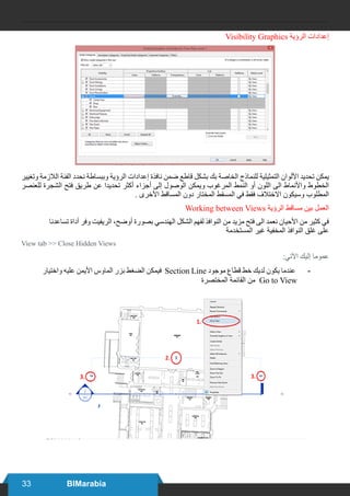 33 BIMarabia
Visibility Graphics ‫الرؤية‬ ‫إعدادات‬
‫وتغيير‬ ‫الالزمة‬ ‫الفئة‬ ‫نحدد‬ ‫وببساطة‬ ‫الرؤية‬ ‫إعدادات‬ ‫نافذة‬ ‫ضمن‬ ‫قاطع‬ ‫بشكل‬ ‫بك‬ ‫الخاصة‬ ‫للنماذج‬ ‫التمثيلية‬ ‫األلوان‬ ‫تحديد‬ ‫يمكن‬
‫للعنصر‬ ‫الشجرة‬ ‫فتح‬ ‫طريق‬ ‫عن‬ ‫تحديدا‬ ‫أكثر‬ ‫أجزاء‬ ‫إلى‬ ‫الوصول‬ ‫ويمكن‬ ‫المرغوب‬ ‫النمط‬ ‫أو‬ ‫اللون‬ ‫الى‬ ‫واألنماط‬ ‫الخطوط‬
. ‫األخرى‬ ‫المساقط‬ ‫دون‬ ‫المختار‬ ‫المسقط‬ ‫في‬ ‫فقط‬ ‫االختالف‬ ‫وسيكون‬ ‫المطلوب‬
Working between Views ‫الرؤية‬ ‫مساقط‬ ‫بين‬ ‫العمل‬
‫تساعدنا‬ ‫أداة‬ ‫وفر‬ ‫الريفيت‬ ،‫أوضح‬ ‫بصورة‬ ‫الهندسي‬ ‫الشكل‬ ‫لفهم‬ ‫النوافذ‬ ‫من‬ ‫مزيد‬ ‫فتح‬ ‫الى‬ ‫نعمد‬ ‫األحيان‬ ‫من‬ ‫كثير‬ ‫في‬
‫المستخدمة‬ ‫غير‬ ‫المخفية‬ ‫النوافذ‬ ‫غلق‬ ‫على‬
View tab >> Close Hidden Views
:‫اآلتي‬ ‫إليك‬ ‫عموما‬
	
‫واختيار‬ ‫عليه‬ ‫األيمن‬ ‫الماوس‬ ‫بزر‬ ‫الضغط‬ ‫فيمكن‬ Section Line ‫موجود‬ ‫قطاع‬ ‫خط‬ ‫لديك‬ ‫يكون‬ ‫عندما‬
‫المختصرة‬ ‫القائمة‬ ‫من‬ Go to View
 