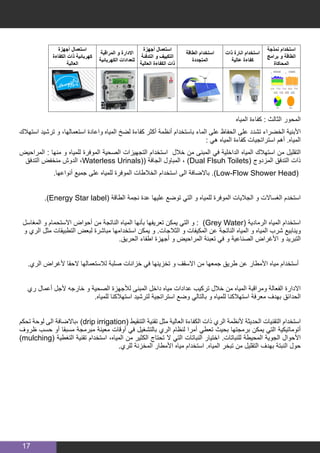 17
‫أجهزة‬ ‫استعمال‬
‫الكفاءة‬ ‫ذات‬ ‫كهربائية‬
‫العالية‬
‫المراقبة‬ ‫و‬ ‫االدارة‬
‫الكهربائية‬ ‫للعدادات‬
‫أجهزة‬ ‫استعمال‬
‫التدفئة‬ ‫و‬ ‫التكييف‬
‫العالية‬ ‫الكفاءة‬ ‫ذات‬
‫الطاقة‬ ‫استخدام‬
‫المتجددة‬
‫ذات‬ ‫انارة‬ ‫استخدام‬
‫عالية‬ ‫كفاءة‬
‫نمذجة‬ ‫استخدام‬
‫برامج‬ ‫و‬ ‫الطاقة‬
‫المحاكاة‬
‫المياه‬ ‫كفاءة‬ : ‫الثالث‬ ‫المحور‬
‫استهالك‬ ‫ترشيد‬ ‫و‬ ،‫استعمالها‬ ‫واعادة‬ ‫المياه‬ ‫لضخ‬ ‫كفاءة‬ ‫أكثر‬ ‫أنظمة‬ ‫باستخدام‬ ‫الماء‬ ‫على‬ ‫الحفاظ‬ ‫على‬ ‫تشدد‬ ‫الخضراء‬ ‫األبنية‬
: ‫هي‬ ‫المياه‬ ‫كفاءة‬ ‫استراتجيات‬ ‫أهم‬ .‫المياه‬
‫المراحيض‬ : ‫منها‬ ‫و‬ ‫للمياه‬ ‫الموفرة‬ ‫الصحية‬ ‫التجهيزات‬ ‫استخدام‬ ‫خالل‬ ‫من‬ ‫المبنى‬ ‫في‬ ‫الداخلية‬ ‫المياه‬ ‫استهالك‬ ‫من‬ ‫التقليل‬
‫التدفق‬ ‫منخفض‬ ‫الدوش‬ ،Waterless Urinals(( ‫الجافة‬ ‫المباول‬ ، )Dual Flsuh Toilets( ‫المزدوج‬ ‫التدفق‬ ‫ذات‬
.‫أنواعها‬ ‫جميع‬ ‫على‬ ‫للمياه‬ ‫الموفرة‬ ‫الخالطات‬ ‫استخدام‬ ‫الى‬ ‫باالضافة‬ .)Low-Flow Shower Head(
.)Energy Star label( ‫الطاقة‬ ‫نجمة‬ ‫عدة‬ ‫عليها‬ ‫توضع‬ ‫التي‬ ‫و‬ ‫للمياه‬ ‫الموفرة‬ ‫الجاليات‬ ‫و‬ ‫الغساالت‬ ‫استخدم‬
‫المغاسل‬ ‫و‬ ‫االستحمام‬ ‫أحواض‬ ‫من‬ ‫الناتجة‬ ‫المياه‬ ‫بأنها‬ ‫تعريفها‬ ‫يمكن‬ ‫التي‬ ‫و‬ : )Grey Water( ‫الرمادية‬ ‫المياه‬ ‫استخدام‬
‫و‬ ‫الري‬ ‫مثل‬ ‫التطبيقات‬ ‫لبعض‬ ‫مباشرة‬ ‫استخدامها‬ ‫يمكن‬ ‫و‬ .‫الثالجات‬ ‫و‬ ‫المكيفات‬ ‫عن‬ ‫الناتجة‬ ‫المياه‬ ‫و‬ ‫المياه‬ ‫شرب‬ ‫وينابيع‬
.‫الحريق‬ ‫اطفاء‬ ‫أجهزة‬ ‫و‬ ‫المراحيض‬ ‫تعبئة‬ ‫في‬ ‫و‬ ‫الصناعية‬ ‫األغراض‬ ‫و‬ ‫التبريد‬
.‫الري‬ ‫ألغراض‬ ‫الحقا‬ ‫لالستعمالها‬ ‫صلبة‬ ‫خزانات‬ ‫في‬ ‫تخزينها‬ ‫و‬ ‫االسقف‬ ‫من‬ ‫جمعها‬ ‫طريق‬ ‫عن‬ ‫األمطار‬ ‫مياه‬ ‫أستخدام‬
‫ري‬ ‫أعمال‬ ‫ألجل‬ ‫خارجه‬ ‫و‬ ‫الصحية‬ ‫لألجهزة‬ ‫المبنى‬ ‫داخل‬ ‫مياه‬ ‫عدادات‬ ‫تركيب‬ ‫خالل‬ ‫من‬ ‫المياه‬ ‫ومراقبة‬ ‫الفعالة‬ ‫االدارة‬
.‫للمياه‬ ‫استهالكنا‬ ‫لترشيد‬ ‫استراتجية‬ ‫وضع‬ ‫بالتالي‬ ‫و‬ ‫للمياه‬ ‫استهالكنا‬ ‫معرفة‬ ‫بهدف‬ ‫الحدائق‬
‫تحكم‬ ‫لوحة‬ ‫الى‬ ‫،باالضافة‬ )drip irrigation( ‫التنقيط‬ ‫تقنية‬ ‫مثل‬ ‫العالية‬ ‫الكفاءة‬ ‫ذات‬ ‫الري‬ ‫ألنظمة‬ ‫الحديثة‬ ‫التقنيات‬ ‫استخدام‬
‫ظروف‬ ‫حسب‬ ‫أو‬ ‫مسبقا‬ ‫مبرمجة‬ ‫معينة‬ ‫أوقات‬ ‫في‬ ‫بالتشغيل‬ ‫الري‬ ‫لنظام‬ ‫أمرا‬ ‫تعطي‬ ‫بحيث‬ ‫برمجتها‬ ‫يمكن‬ ‫التي‬ ‫أتوماتيكية‬
)mulching( ‫التغطية‬ ‫تقنية‬ ‫استخدام‬ ،‫المياه‬ ‫من‬ ‫الكثير‬ ‫تحتاج‬ ‫ال‬ ‫التي‬ ‫النباتات‬ ‫اختيار‬ .‫للنباتات‬ ‫المحيطة‬ ‫الجوية‬ ‫األحوال‬
.‫للري‬ ‫المخزنة‬ ‫األمطار‬ ‫مياه‬ ‫استخدام‬ .‫المياه‬ ‫تبخر‬ ‫من‬ ‫التقليل‬ ‫بهدف‬ ‫النبتة‬ ‫حول‬
 