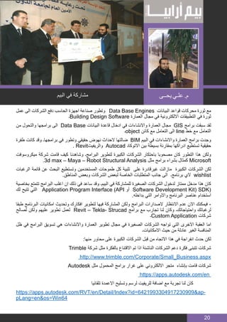 BIM MANAGER
20
‫عمل‬ ‫الى‬ ‫الشركات‬ ‫دفع‬ ‫الحاسب‬ ‫اجهزة‬ ‫صناعة‬ ‫وتطور‬ Data Base Engines ‫البيانات‬ ‫قواعد‬ ‫محركات‬ ‫ثورة‬ ‫مع‬
‫۔‬Building Design Software ‫العمارة‬ ‫مجال‬ ‫في‬ ‫االلكترونية‬ ‫التطبيقات‬ ‫في‬ ‫ثورة‬
‫من‬ ‫والتحول‬ ‫برامجها‬ ‫الى‬ Data Base ‫البيانات‬ ‫قاعدة‬ ‫ادخال‬ ‫في‬ ‫واالنشاءات‬ ‫العمارة‬ ‫مجال‬ GIS ‫برامج‬ ‫سبقت‬ ‫لقد‬
‫۔‬object ‫كائن‬ ‫مع‬ ‫التعامل‬ ‫الى‬ line ‫خط‬ ‫مع‬ ‫التعامل‬
‫طفرة‬ ‫كانت‬ ‫وقد‬ ‫برامجها۔‬ ‫في‬ ‫وتطور‬ ‫حقيقي‬ ‫نهوض‬ ‫الحداث‬ ‫ضالتها‬ BIM ‫البيم‬ ‫في‬ ‫واالنشاءات‬ ‫العمارة‬ ‫برامج‬ ‫وجدت‬
. Revit‫والريفيت‬ Autocad ‫االتوكاد‬ ‫بين‬ ‫بسيطة‬ ‫بمقارنة‬ ‫ادراكها‬ ‫تستطيع‬ ‫حقيقية‬
‫ميكروسوفت‬ ‫شركة‬ ‫قامت‬ ‫كيف‬ ‫وشاهدنا‬ ‫البرامج۔‬ ‫لتطوير‬ ‫الكبيرة‬ ‫الشركات‬ ‫باحتكار‬ ‫مصحوبا‬ ‫كان‬ ‫التطور‬ ‫هذا‬ ‫ولكن‬
.3d max – Maya – Robot Structural Analysis ‫مثل‬ ‫برامج‬ ‫بشراء‬ ‫كمثال‬ Microsoft
‫الرغبات‬ ‫قائمة‬ ‫عن‬ ‫البحث‬ ‫وتستطيع‬ ‫المستخدمين‬ ‫طموحات‬ ‫كل‬ ‫تلبية‬ ‫على‬ ‫غيرقادرة‬ ‫مازالت‬ ‫الكبيرة‬ ‫الشركات‬ ‫لكن‬
.‫المناطق‬ ‫وبعض‬ ‫الشركات‬ ‫لبعض‬ ‫الخاصة‬ ‫المتطلبات‬ ‫جانب‬ ‫الى‬ ‫برنامج۔‬ ‫الي‬ wishlist
‫بخاصية‬ ‫تتمتع‬ ‫البرامج‬ ‫اغلب‬ ‫ان‬ ‫ذلك‬ ‫في‬ ‫ساعد‬ ‫وقد‬ ‫البيم۔‬ ‫في‬ ‫للمشاركة‬ ‫الصغيرة‬ ‫الشركات‬ ‫لدخول‬ ‫ممتاز‬ ‫مدخل‬ ‫هذا‬ ‫كان‬
‫لك‬ ‫تتيح‬ ‫التي‬ Application Program Interface (API ‫أو‬ Software Development Kit) SDK(
.‫بداخله‬ ‫التي‬ ‫واالوامر‬ ‫البرنامج‬ ‫عناصر‬ ‫استخدام‬
‫طبقا‬ ‫البرنامج‬ ‫امكانيات‬ ‫وتحديث‬ ‫افكارك‬ ‫لتطوير‬ ‫فيها‬ ‫المشاركة‬ ‫ولكن‬ ‫البرامج‬ ‫الصدارات‬ ‫االنتظار‬ ‫عدم‬ ‫االن‬ ‫فيمكنك‬ -
‫لصالح‬ ‫ولكن‬ ‫عليهم‬ ‫تطوير‬ ‫لعمل‬ Revit – Tekla- Strucad ‫برامج‬ ‫مع‬ ‫تجارب‬ ‫لنا‬ ‫وكان‬ ‫واحتياجاتك۔‬ ‫لرغباتك‬
‫۔‬Custom Application ‫شركات‬
‫ظل‬ ‫في‬ ‫البرامج‬ ‫تسويق‬ ‫هي‬ ‫واالنشاءات‬ ‫العمارة‬ ‫تطوير‬ ‫مجال‬ ‫في‬ ‫الصغيرة‬ ‫الشركات‬ ‫تواجه‬ ‫التي‬ ‫االخرى‬ ‫العقبة‬ ‫اما‬
‫االمكانيات۔‬ ‫حيث‬ ‫من‬ ‫عادلة‬ ‫الغير‬ ‫المنافسة‬
:‫منها‬ ‫محاور‬ ‫على‬ ‫الكبيرة‬ ‫الشركات‬ ‫قبل‬ ‫من‬ ‫االتجاه‬ ‫هذا‬ ‫في‬ ‫انفراجة‬ ‫حدث‬ ‫لكن‬
Trimble ‫شركة‬ ‫مثل‬ ‫بالفكرة‬ ‫االقتناع‬ ‫تم‬ ‫اذا‬ ‫الناشئة‬ ‫الشركات‬ ‫دعم‬ ‫فكرة‬ ‫تتبنى‬ ‫شركات‬
http://www.trimble.com/Corporate/Small_Business.aspx
Autodesk ‫مثل‬ ‫المحمول‬ ‫برامج‬ ‫غرار‬ ‫على‬ ‫االلكتروني‬ ‫متجر‬ ‫بإنشاء‬ ‫قامت‬ ‫شركات‬
https://apps.autodesk.com/en
‫تلقائيا‬ ‫االعمدة‬ ‫وتسليح‬ ‫لرسم‬ ‫للريفيت‬ ‫اضافة‬ ‫مع‬ ‫تجربة‬ ‫لنا‬ ‫كان‬
https://apps.autodesk.com/RVT/en/Detail/Index?id=6421993304917230909&ap-
pLang=en&os=Win64
‫البيم‬ ‫في‬ ‫مشاركة‬ ‫يحــى‬ ‫علـي‬ .‫م‬
 