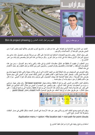 BIM MANAGER
22
‫من‬ ‫أجزاء‬ ‫بعض‬ ‫لهدم‬ ‫خاللها‬ ‫نتعرض‬ ‫أخرى‬ ‫مشاريع‬ ‫و‬ ،‫مراحل‬ ‫عدة‬ ‫على‬ ‫تنفيذها‬ ‫يتم‬ ‫االنشائية‬ ‫المشاريع‬ ‫من‬ ‫العديد‬
. ‫والترميم‬ ‫االصالحات‬ ‫أو‬ ‫التوسعة‬ ‫بغرض‬ ‫المبنى‬
‫بعد‬ ‫مادي‬ ‫عائد‬ ‫تحصيل‬ ‫بغرض‬ ‫مرحلة‬ ‫من‬ ‫أكثر‬ ‫على‬ ‫إنشاءها‬ ‫يتم‬ ‫السكنية‬ ‫التجمعات‬ ‫مشاريع‬ ‫بعض‬ ‫المثال‬ ‫سبيل‬ ‫على‬
‫عمر‬ ‫من‬ ‫وقت‬ ‫لها‬ ‫يخصص‬ ‫المراحل‬ ‫هذه‬ ‫من‬ ‫مرحلة‬ ‫وكل‬ ‫أخرى‬ ‫مراحل‬ ‫إنشاء‬ ‫في‬ ‫منه‬ ‫يستفاد‬ ‫األولى‬ ‫المراحل‬ ‫تسويق‬
. ‫المشروع‬
‫هذه‬ ‫بين‬ ‫ومن‬ ، ‫الموديل‬ ‫وهو‬ ‫واحد‬ ‫رقمي‬ ‫ملف‬ ‫في‬ ‫المشروع‬ ‫معلومات‬ ‫تمثيل‬ ‫هو‬ bim ‫الـ‬ ‫مفهوم‬ ‫ان‬ ‫المعلوم‬ ‫ومن‬
‫االهتمام‬ ‫محل‬ ‫وهو‬ ‫التنفيذ‬ ‫مراحل‬ ‫كذلك‬ ‫الموردين‬ ‫وعناويين‬ ‫الحصر‬ ‫وقوائم‬ ‫والتفاصيل‬ ‫القطاعات‬ ‫و‬ ‫المساقط‬ ‫المعلومات‬
.‫المقالة‬ ‫هذه‬ ‫في‬
‫مشاريع‬ ‫تواجهها‬ ‫غالبا‬ ‫والتي‬ ‫معينة‬ ‫حاالت‬ ‫فى‬ ‫أن‬ ‫إلى‬ ‫اإلشارة‬ ‫الجيد‬ ‫من‬ ‫لعل‬ ‫المقالة‬ ‫هذه‬ ‫من‬ ‫المستهدف‬ ‫في‬ ‫الخوض‬ ‫وقبل‬
‫هدمها‬ ‫سيتم‬ ‫التي‬ ‫المبنى‬ ‫أجزاء‬ ‫تحديد‬ ‫كذلك‬ ‫المبنى‬ ‫من‬ ‫بالفعل‬ ‫القائم‬ ‫للجزء‬ ‫نمذجة‬ ‫لعمل‬ ‫ُضطر‬‫ي‬ ، ‫قائم‬ ‫لمبنى‬ ‫التوسعة‬
‫كان‬ ‫سواء‬ ‫المبنى‬ ‫أجزاء‬ ‫كل‬ ‫يشمل‬ ‫واحد‬ ‫موديل‬ ‫على‬ ‫الحصول‬ ‫بهدف‬ ‫هذه‬ ‫النمذجة‬ ‫عملية‬ ‫وتتم‬ ، ‫التوسعة‬ ‫هذه‬ ‫بغرض‬
. ‫هدمه‬ ‫سيتم‬ ‫أو‬ ‫بناءه‬ ‫سيتم‬ ‫جزء‬ ‫أو‬ ‫بالفعل‬ ‫قائم‬ ‫جزء‬
‫مساحي‬ ‫جهاز‬ ‫يعتبر‬ ‫وهو‬ 3d laser scanner ‫جهاز‬ ‫يستخدم‬ bim ‫الـ‬ ‫برامج‬ ‫على‬ ‫المبنى‬ ‫من‬ ‫القائم‬ ‫الجزء‬ ‫ولتمثيل‬
‫النقاط‬ ‫من‬ ‫الماليين‬ ‫آالف‬ ‫خالل‬ ‫من‬ ‫المبنى‬ ‫أو‬ ‫المجسم‬ ‫عن‬ ‫بالتعبير‬ ‫يقوم‬ - ‫السابع‬ ‫العدد‬ ‫في‬ ‫عنه‬ ‫المعلومات‬ ‫من‬ ‫مزيد‬ –
‫على‬ – ‫الريفيت‬ ‫برنامج‬ ‫الى‬ ‫وتحديدا‬ bim ‫الـ‬ ‫برامج‬ ‫الى‬ ‫األرصاد‬ ‫هذه‬ ‫إدخال‬ ‫ويتم‬ ‫المبنى‬ ‫وأبعاد‬ ‫هندسية‬ ‫عن‬ ‫تعبر‬ ‫التي‬
. point cloud ‫واختيار‬ insert ‫لقائمة‬ ‫الوصول‬ ‫طريق‬ ‫عن‬ ‫الملف‬ ‫لهذا‬ ‫إدراج‬ ‫عمل‬ ‫طريق‬ ‫عن‬ - ‫المثال‬ ‫سبيل‬
‫الملفات‬ ‫مسار‬ ‫في‬ ‫تلقائي‬ ‫بشكل‬ ‫المحدد‬ ‫المسار‬ ‫في‬ ‫األرصاد‬ ‫هذه‬ ‫عن‬ ‫يعبر‬ ‫والذي‬ ‫المدرج‬ ‫الملف‬ ‫بوضع‬ ‫البرنامج‬ ‫ويقوم‬
: ‫االتي‬ ‫نتبع‬ ‫المسار‬ ‫هذا‬ ‫ولمعرفة‬
Application menu > option >file location tab > root path for point clouds
‫المشروع‬ ‫تنفيذ‬ ‫مراحل‬ ‫إدارة‬ ‫في‬ ‫ريفيت‬ ‫برنامج‬ ‫استخدام‬
Bim & project phasing ‫المشروع‬ ‫إنشاء‬ ‫ومراحل‬ ‫البيم‬ ‫ربيع‬ ‫يوسف‬ .‫م‬
 