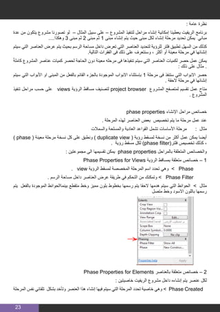 23
: ‫عامة‬ ‫نظرة‬
‫عدة‬ ‫من‬ ‫يتكون‬ ‫مشروع‬ ‫تصورنا‬ ‫لو‬ – ‫المثال‬ ‫سبيل‬ ‫على‬ – ‫المشروع‬ ‫لتنفيذ‬ ‫مراحل‬ ‫إنشاء‬ ‫إمكانية‬ ‫يعطينا‬ ‫الريفيت‬ ‫برنامج‬
....‫وهكذا‬ 3 ‫مبنى‬ ‫ثم‬ 2 ‫مبنى‬ ‫ثم‬ 1 ‫مبنى‬ ‫إنشاء‬ ‫يتم‬ ‫حيث‬ ‫مبنى‬ ‫لكل‬ ‫إنشاء‬ ‫مرحلة‬ ‫تحديد‬ ‫يمكن‬ ‫مباني‬
‫سيتم‬ ‫التي‬ ‫العناصر‬ ‫عرض‬ ‫يتم‬ ‫بحيث‬ ‫الرسم‬ ‫مساحة‬ ‫داخل‬ ‫تعرض‬ ‫التي‬ ‫العناصر‬ ‫لتحديد‬ ‫للرؤية‬ ‫فلتر‬ ‫تطبيق‬ ‫السهل‬ ‫من‬ ‫كذلك‬
.‫التالية‬ ‫الفقرات‬ ‫فى‬ ‫ذلك‬ ‫على‬ ‫وسنتعرف‬ ، ‫أكثر‬ ‫أو‬ ‫معينة‬ ‫مرحلة‬ ‫في‬ ‫إنشائها‬
ً‫ة‬‫كامل‬ ‫المشروع‬ ‫عناصر‬ ‫كميات‬ ‫لحصر‬ ‫الحاجة‬ ‫دون‬ ‫معينة‬ ‫مرحله‬ ‫فى‬ ‫تنفيذها‬ ‫سيتم‬ ‫التي‬ ‫العناصر‬ ‫لكميات‬ ‫حصر‬ ‫عمل‬ ‫يمكن‬
: ‫ذلك‬ ‫على‬ ‫مثال‬ .
‫سيتم‬ ‫التي‬ ‫األبواب‬ ‫او‬ ‫المبنى‬ ‫من‬ ‫بالفعل‬ ‫القائم‬ ‫بالجزء‬ ‫الموجودة‬ ‫االبواب‬ ‫بإستثناء‬ 1 ‫مرحلة‬ ‫فى‬ ‫ستنفذ‬ ‫التي‬ ‫االبواب‬ ‫حصر‬
. ‫الحقة‬ ‫مرحلة‬ ‫في‬ ‫إنشائها‬
‫تنفيذ‬ ‫مراحل‬ ‫حسب‬ ‫على‬ views ‫الرؤية‬ ‫مساقط‬ ‫لتصنيف‬ project browser ‫المشروع‬ ‫لمتصفح‬ ‫تقسيم‬ ‫عمل‬ ‫متاح‬
. ‫المشروع‬
phase properties ‫اإلنشاء‬ ‫مراحل‬ ‫خصائص‬
. ‫المرحلة‬ ‫لهذه‬ ‫العناصر‬ ‫بعض‬ ‫تخصيص‬ ‫يتم‬ ‫ما‬ ‫مرحلة‬ ‫عمل‬ ‫عند‬
‫والسمالت‬ ‫والمسلحة‬ ‫العادية‬ ‫القواعد‬ ‫تشمل‬ ‫األساسات‬ ‫مرحلة‬ : ‫مثال‬
) phase ( ‫معينة‬ ‫مرحلة‬ ‫نسخة‬ ‫كل‬ ‫على‬ ‫ونطبق‬ ) duplicate view ( ‫رؤية‬ ‫لمسقط‬ ‫نسخة‬ ‫من‬ ‫أكثر‬ ‫عمل‬ ‫يمكن‬ ‫أيضا‬
. ‫رؤية‬ ‫مسقط‬ ‫لكل‬ )phase filter(‫فلتر‬ ‫تخصيص‬ ‫كذلك‬ ،
: ‫مجموعتين‬ ‫الى‬ ‫تقسيمها‬ ‫يمكن‬ phase properties ‫بالمراحل‬ ‫المتعلقة‬ ‫والخصائص‬
Phase Properties for Views ‫الرؤية‬ ‫بمساقط‬ ‫متعلقة‬ ‫خصائص‬ – 1
. view ‫الرؤية‬ ‫لمسقط‬ ‫المخصصة‬ ‫المرحلة‬ ‫اسم‬ ‫تحدد‬ ‫وهي‬ > Phase 	
. ‫الرسم‬ ‫مساحة‬ ‫داخل‬ ‫العناصر‬ ‫عرض‬ ‫طريقة‬ ‫في‬ ‫التحكم‬ ‫من‬ ‫وتمكنك‬ > Phase Filter 	
‫يتم‬ ‫بالفعل‬ ‫الموجودة‬ ‫بينماالحوائط‬ ‫متقطع‬ ‫وخط‬ ‫مميز‬ ‫بلون‬ ‫بخطوط‬ ‫رسمها‬ ‫يتم‬ ‫الحقا‬ ‫هدمها‬ ‫سيتم‬ ‫التي‬ ‫الحوائط‬ > ‫مثال‬
‫متصل‬ ‫وخط‬ ‫االسود‬ ‫باللون‬ ‫رسمها‬
	
Phase Properties for Elements ‫بالعناصر‬ ‫متعلقة‬ ‫خصائص‬ – 2
: ‫خاصيتين‬ ‫الريفيت‬ ‫مشروع‬ ‫داخل‬ ‫إنشاءه‬ ‫يتم‬ ‫عنصر‬ ‫لكل‬
‫المرحلة‬ ‫نفس‬ ‫تلقائي‬ ‫بشكل‬ ‫وتأخد‬ ‫العنصر‬ ‫هذا‬ ‫إنشاء‬ ‫فيها‬ ‫سيتم‬ ‫التي‬ ‫المرحلة‬ ‫تحدد‬ ‫خاصية‬ ‫وهي‬ > Phase Created
 
