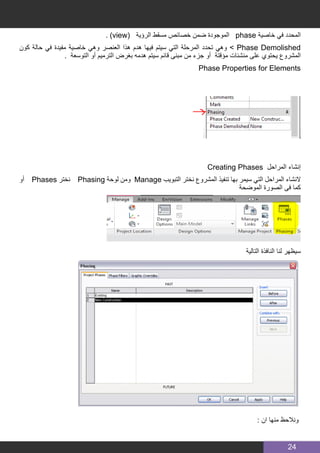 24
. )view( ‫الرؤية‬ ‫مسقط‬ ‫خصائص‬ ‫ضمن‬ ‫الموجودة‬ phase ‫خاصية‬ ‫في‬ ‫المحدد‬
‫كون‬ ‫حالة‬ ‫في‬ ‫مفيدة‬ ‫خاصية‬ ‫وهي‬ ‫العنصر‬ ‫هذا‬ ‫هدم‬ ‫فيها‬ ‫سيتم‬ ‫التي‬ ‫المرحلة‬ ‫تحدد‬ ‫وهي‬ > Phase Demolished
. ‫التوسعة‬ ‫أو‬ ‫الترميم‬ ‫بغرض‬ ‫هدمه‬ ‫سيتم‬ ‫قائم‬ ‫مبنى‬ ‫من‬ ‫جزء‬ ‫أو‬ ‫مؤقتة‬ ‫منشئات‬ ‫على‬ ‫يحتوي‬ ‫المشروع‬
Phase Properties for Elements
Creating Phases ‫المراحل‬ ‫إنشاء‬
‫أو‬ Phases ‫نختر‬ Phasing ‫لوحة‬ ‫ومن‬ Manage ‫التبويب‬ ‫نختر‬ ‫المشروع‬ ‫تنفيذ‬ ‫بها‬ ‫سيمر‬ ‫التي‬ ‫المراحل‬ ‫النشاء‬
‫الموضحة‬ ‫الصورة‬ ‫فى‬ ‫كما‬
‫التالية‬ ‫النافذة‬ ‫لنا‬ ‫سيظهر‬
: ‫ان‬ ‫منها‬ ‫ونالحظ‬
 