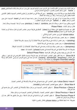 25
past ‫كلمتي‬ ‫نالحظ‬ ‫ولذلك‬ ‫المرحلة‬ ‫اسم‬ ‫يسار‬ ‫على‬ ‫الموجود‬ ‫الترقيم‬ ‫حسب‬ ‫الترتيب‬ ‫على‬ ‫لألحدث‬ ‫األقدم‬ ‫من‬ ‫ترتيبها‬ ‫يتم‬ ‫االنشاء‬ ‫مراحل‬
.‫الزمني‬ ‫التسلسل‬ ‫لتوضيح‬ ‫بالصورة‬ ‫الجدول‬ ‫واسفل‬ ‫أعلى‬ future ‫و‬
‫كالمباني‬ ‫بالفعل‬ ‫الموجودة‬ ‫العناصر‬ ‫تحتوي‬ ‫ان‬ ‫المفترض‬ ‫من‬ ‫التي‬ ‫المرحلة‬ ‫وهي‬ existing ‫بإسم‬ ‫إنشاء‬ ‫مرحلة‬ ‫وجود‬ ‫نالحظ‬ ‫كذلك‬
.‫الحالة‬ ‫هذه‬ ‫وجدت‬ ‫إن‬ ‫وذلك‬ ‫بناءها‬ ‫يتم‬ ‫لن‬ ‫والتي‬ ‫بالفعل‬ ‫القائمة‬
‫يمين‬ ‫على‬ ‫الموجودة‬ insert ‫الى‬ ‫نذهب‬ ‫ثم‬ ‫منهما‬ ‫واحدة‬ ‫نختر‬ ‫أو‬ ‫الموجودة‬ ‫المراحل‬ ‫اسم‬ ‫في‬ ‫نغير‬ ‫أن‬ ‫إما‬ > ‫جديدة‬ ‫مرحلة‬ ‫النشاء‬
. ‫المطلوب‬ ‫الترتيب‬ ‫حسب‬ ‫على‬ before ‫أو‬ after ‫ونختر‬ ‫الصورة‬
.‫واحدة‬ ‫مرحلة‬ ‫ليصبحا‬ ، ‫الرغبة‬ ‫حسب‬ previous ‫أو‬ next ‫ثم‬ combine ‫نختر‬ ‫ثم‬ ‫ما‬ ‫مرحلة‬ ‫نختر‬ > ‫سويا‬ ‫مرحلتين‬ ‫لدمج‬
Phase Filters ‫اإلنشاء‬ ‫مراحل‬ ‫فالتر‬
‫إعتمادا‬ ‫الرسم‬ ‫مساحة‬ ‫داخل‬ ‫النموذج‬ ‫عناصر‬ ‫عرض‬ ‫طريقة‬ ‫في‬ ‫للتحكم‬ )view( ‫الرؤية‬ ‫مسقط‬ ‫على‬ ‫تطبيقها‬ ‫يتم‬ ‫خاصية‬ ‫هو‬ ‫الفلتر‬
)phase status ( ‫اسمها‬ ‫أخرى‬ ‫خاصية‬ ‫على‬
: ‫كاآلتي‬ ‫النموذج‬ ‫عناصر‬ ‫بين‬ ‫تفرق‬ >phase status
.‫الحالية‬ ‫المرحلة‬ ‫في‬ ‫إنشاءه‬ ‫سيتم‬ ‫عنصر‬ ‫وهو‬ --- )new(
. ‫الحالية‬ ‫بالمرحلة‬ ‫موجود‬ ‫يزال‬ ‫وال‬ ‫الحالية‬ ‫المرحلة‬ ‫تسبق‬ ‫مرحلة‬ ‫في‬ ‫إنشاءه‬ ‫تم‬ ‫عنصر‬ ‫وهو‬ ---)existing(
. ‫الحالية‬ ‫المرحلة‬ ‫في‬ ‫هدمه‬ ‫سيتم‬ ‫عنصر‬ ‫وهو‬ --- )demolished(
.‫المؤقتة‬ ‫االنشاءات‬ ‫أو‬ ‫كالسقاالت‬ ‫الحالية‬ ‫المرحلة‬ ‫في‬ ‫وهدمه‬ ‫إنشاءه‬ ‫يتم‬ ‫مؤقت‬ ‫عنصر‬ ‫وهو‬ --- )temporary(
. view ‫بالـ‬ ‫الخاصة‬ ) phase( ‫خاصية‬ ‫في‬ ‫المحددة‬ ‫المرحلة‬ ‫هي‬ ‫الحالية‬ ‫المرحلة‬ >> ‫ملحوظة‬
Default Phase Filters ‫إفتراضية‬ ‫فالتر‬ ‫على‬ ‫يحتوي‬ ‫ريفيت‬ ‫مشروع‬ ‫كل‬ >>
‫ويظهر‬ ، ‫البرنامج‬ ‫في‬ ‫االفتراضي‬ ‫بالشكل‬ ‫عرضها‬ ‫طريقة‬ ‫محدد‬ ‫هو‬ ‫كما‬ ‫الجديدة‬ ‫العناصر‬ ‫يظهر‬ ‫الفلتر‬ ‫وهذا‬ > Show All #
‫مرحلة‬ ‫لكل‬ ‫المعدل‬ ‫الرسومي‬ ‫العرض‬ ‫وضع‬ ‫في‬ ‫محدد‬ ‫هو‬ ‫كما‬ ) existing , demolished , temporary( ‫العناصر‬ ‫باقي‬
.‫الرغبة‬ ‫حسب‬ ‫تعديله‬ ‫ويتم‬ Graphic Overrides settings
.‫الجديدة‬ ‫العناصر‬ ‫إلى‬ ‫باإلضافة‬ ‫المرحلة‬ ‫هذه‬ ‫في‬ ‫هدمها‬ ‫سيتم‬ ‫التي‬ ‫العناصر‬ ‫يظهر‬ > show Demo +new #
. )model( ‫بالنموذج‬ ‫الجديدة‬ ‫العناصر‬ ‫جميع‬ ‫يظهر‬ > Show New #
‫في‬ ‫هدمها‬ ‫سيتم‬ ‫التي‬ ‫العناصر‬ ‫إلى‬ ‫باإلضافة‬ ‫سابقة‬ ‫مراحل‬ ‫من‬ ‫الموجودة‬ ‫العناصر‬ ‫يظهر‬ > Show Previous + Demo #
.‫المرحلة‬ ‫هذه‬
.‫سابقة‬ ‫مراحل‬ ‫من‬ ‫الموجودة‬ ‫العناصر‬ ‫إلى‬ ‫باإلضافة‬ ‫الجديدة‬ ‫العناصر‬ ‫يظهر‬ > Show Previous + New #
‫أول‬ ‫عند‬ ‫الفلتر‬ ‫هذا‬ ‫تطبيق‬ ‫حال‬ ‫وفي‬ ، ‫السابقة‬ ‫المراحل‬ ‫في‬ ‫إنشائها‬ ‫تم‬ ‫التي‬ ‫العناصر‬ ‫يظهر‬ > Show Previous Phase #
.‫عناصر‬ ‫اية‬ ‫عرض‬ ‫يتم‬ ‫لن‬ ‫مرحلة‬
‫التالية‬ ‫بالصورة‬ ‫والفالتر‬ phase status ‫بين‬ ‫العالقة‬ ‫الحظ‬ >> ‫ملحوظة‬
 