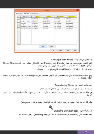 26
Creating Phase Filters ‫اإلنشاء‬ ‫لمراحل‬ ‫فلتر‬ ‫إنشاء‬
Phase Filters ‫التبويب‬ ‫أختر‬ ‫ستظهر‬ ‫التي‬ ‫النافذة‬ ‫ومن‬ Phasing ‫إختر‬ Phasing ‫لوحة‬ ‫ومنه‬ Manage ‫التبويب‬ ‫أختر‬
.‫تريد‬ ‫التي‬ ‫العرض‬ ‫طريق‬ ‫حدد‬ ‫و‬ ‫الفلتر‬ ‫اسم‬ ‫اكتب‬ ‫ذلك‬ ‫بعد‬ ، new ‫أختر‬ ‫ثم‬
view) Applying Phase Filters( ‫الرؤية‬ ‫مساقط‬ ‫على‬ ‫فلتر‬ ‫تطبيق‬
‫لخاصية‬ ‫تريد‬ ‫الذي‬ ‫الفلتر‬ ‫حدد‬ ، )phasing( ‫المراحل‬ ‫خصائص‬ ‫ومن‬ ‫له‬ ‫فلتر‬ ‫تخصيص‬ ‫تريد‬ ‫الذي‬ )view( ‫الرؤية‬ ‫مسقط‬ ‫إفتح‬
. Phase Filter
Demolishing Elements ‫المبنى‬ ‫عناصر‬ ‫هدم‬
‫الحالية‬ ‫المرحلة‬ ‫في‬ ‫هدمه‬ ‫سيتم‬ ‫أنه‬ ‫على‬ ‫ما‬ ‫عنصر‬ ‫لتحديد‬ ‫الهدم‬ ‫أداة‬ ‫تستخدم‬
‫نفس‬ ‫لها‬ ‫التي‬ )views( ‫الرؤية‬ ‫مساقط‬ ‫جميع‬ ‫في‬ ‫هدمه‬ ‫تم‬ ‫انه‬ ‫على‬ ‫العنصر‬ ‫هذا‬ ‫تحديد‬ ‫سيتم‬ ‫محددة‬ view ‫في‬ ‫عنصر‬ ‫هدم‬ ‫حالة‬ ‫في‬
.‫المرحلة‬
. )temporary( ‫مؤقت‬ ‫عنصر‬ ‫اعتباره‬ ‫يتم‬ ‫المرحلة‬ ‫نفس‬ ‫في‬ ‫وهدمه‬ ‫ما‬ ‫عنصر‬ ‫إنشاء‬ ‫عند‬ >> ‫ملحوظة‬
Using the Demolish Tool ‫الهدم‬ ‫أداة‬ ‫إستخدام‬
. demolish ‫وأختر‬ geometry ‫لوحة‬ ‫إلى‬ ‫انتقل‬ modify ‫تبويب‬ ‫من‬ ‫و‬ ‫هدمه‬ ‫تريد‬ ‫الذي‬ ‫العنصر‬ ‫إختر‬
 