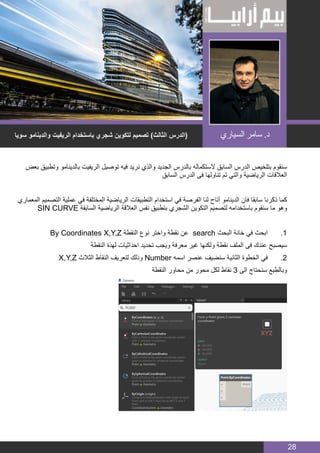 BIM MANAGER
28
‫بعض‬ ‫وتطبيق‬ ‫بالدينامو‬ ‫الريفيت‬ ‫توصيل‬ ‫فيه‬ ‫نريد‬ ‫والذي‬ ‫الجديد‬ ‫بالدرس‬ ‫الستكماله‬ ‫السابق‬ ‫الدرس‬ ‫بتلخيص‬ ‫سنقوم‬
‫السابق‬ ‫الدرس‬ ‫فى‬ ‫تناولها‬ ‫تم‬ ‫والتي‬ ‫الرياضية‬ ‫العالقات‬
‫المعماري‬ ‫التصميم‬ ‫عملية‬ ‫في‬ ‫المختلفة‬ ‫الرياضية‬ ‫التطبيقات‬ ‫استخدام‬ ‫في‬ ‫الفرصة‬ ‫لنا‬ ‫أتاح‬ ‫الدينامو‬ ‫فان‬ ‫سابقا‬ ‫ذكرنا‬ ‫كما‬
SIN CURVE ‫السابقة‬ ‫الرياضية‬ ‫العالقة‬ ‫نفس‬ ‫بتطبيق‬ ‫الشجري‬ ‫التكوين‬ ‫لتصميم‬ ‫باستخدامه‬ ‫سنقوم‬ ‫ما‬ ‫وهو‬
By Coordinates X,Y,Z ‫النقطة‬ ‫نوع‬ ‫واختر‬ ‫نقطة‬ ‫عن‬ search ‫البحث‬ ‫خانة‬ ‫في‬ ‫ابحث‬ 	.1
‫النقطة‬ ‫لهذة‬ ‫احداثيات‬ ‫تحديد‬ ‫ويجب‬ ‫معرفة‬ ‫غير‬ ‫ولكنها‬ ‫نقطة‬ ‫الملف‬ ‫فى‬ ‫عندك‬ ‫سيصبح‬
X,Y,Z ‫الثالث‬ ‫النقاط‬ ‫لتعريف‬ ‫وذلك‬ Number ‫اسمه‬ ‫عنصر‬ ‫سنضيف‬ ‫الثانية‬ ‫الخطوة‬ ‫في‬ 	.2
‫النقطة‬ ‫محاور‬ ‫من‬ ‫محور‬ ‫لكل‬ ‫نقاط‬ 3 ‫الى‬ ‫سنحتاج‬ ‫وبالطبع‬
‫سويا‬ ‫والدينامو‬ ‫الريفيت‬ ‫باستخدام‬ ‫شجري‬ ‫لتكوين‬ ‫تصميم‬ )‫الثالث‬ ‫(الدرس‬ ‫السياري‬ ‫سامر‬ .‫د‬
 