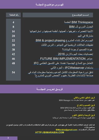 3
	
‫المقدمة‬ BIM Thinkspace 	
BIM ‫للــ‬ ‫الدوري‬ ‫الجدول‬ 	
‫استراتجياتها‬ ‫و‬ ‫تصنيفها‬ ‫أنظمة‬ ،‫أهميتها‬ ، ‫تعريفها‬ ، ‫الخضراء‬ ‫األبنية‬ 	
‫البيم‬ ‫في‬ ‫مشاركة‬ 	
BIM & project phasing ‫المشروع‬ ‫إنشاء‬ ‫ومراحل‬ ‫البيم‬ 	
‫الثالث‬ ‫الدرس‬ - ‫الدينامو‬ ‫في‬ ‫الرياضية‬ ‫العالقات‬ ‫تطبيقات‬ 	
‫البيانات؟‬ ‫جودة‬ ‫أم‬ ‫التصميم‬ ‫جودة‬ 	
2016 ‫باالردن‬ ‫البيم‬ ‫بحث‬ ‫إحصائيات‬ 	
FUTURE BIM IMPLEMENTATION ‫مؤتمر‬ 	
IFC ‫النظامي‬ ‫التنسيق‬ ‫على‬ ‫اعتمادا‬ ‫الهندسية‬ ‫النماذج‬ ‫مع‬ ‫التعامل‬ 	
‫الثاني‬ ‫الجزء‬ - IFCWebserver ‫باستخدام‬ 	
	‫في‬ ‫البناء‬ ‫معلومات‬ ‫بنمذجة‬ ‫المدعوم‬ ‫الكامل‬ ‫المعلومات‬ ‫حياة‬ ‫دورة‬ ‫تدفق‬ 		
”‫للمشروع‬ ‫النووي‬ ‫“الحمض‬ ‫مفهوم‬ :‫القطرية‬ ‫اإلنشاءات‬ ‫صناعة‬ 	
	
‫المجلـــة‬ ‫مواضيـــع‬ ‫فهــــرس‬
‫الموضــــــوع‬ ‫اســـــــم‬‫الصفحة‬ ‫رقم‬
4
8
14
20
22
28
38
42
46
48
54
‫المجلـــــة‬ ‫تحريــــر‬ ‫فريــــق‬
‫والتقني‬ ‫العلمي‬ ‫التدقيق‬ ‫فريق‬
BIM Manager ‫بناء‬ ‫معلومات‬ ‫نمذجة‬ ‫مدير‬ : ‫سليم‬ ‫عمر‬
‫واالخراج‬ ‫التصميم‬ ‫فريق‬
BIM SPECIALIST ‫معماري‬ ‫مهندس‬ : ‫التوم‬ ‫عمار‬
‫دمشق‬ ‫جامعة‬ ,‫معمارية‬ ‫هندسة‬ ‫طالبة‬ :‫باكير‬ ‫انة‬َّ‫ف‬‫س‬
‫اللغوي‬ ‫والتدقيق‬ ‫الترجمة‬ ‫فريق‬
‫ببريطانيا‬ ‫لوفبرا‬ ‫بجامعة‬ ‫دكتوراه‬ ‫وطالبة‬ ‫مدني‬ ‫مهندسة‬ : ‫كروي‬ ‫سحر‬
‫من‬ ‫للجميع‬ ‫موصول‬ ‫الشكر‬ ‫و‬ ‫واالستفسارات‬ ‫المالحظات‬ ‫لتقبل‬ ‫الرحب‬ ‫صدرهم‬ ‫على‬ ‫و‬ ‫جهودهم‬ ‫على‬ ‫العلمية‬ ‫والمواد‬ ‫المقاالت‬ ‫أصحاب‬ ‫نشكر‬ ‫كما‬
‫اء‬ّ‫وقر‬ ‫مساهمين‬
BIMarabia@gmail.com : ‫االستفسارات‬ ‫و‬ ‫للمشاركة‬
HTTP://BIMARABIA.COM
 