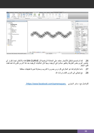 36
‫أي‬ ‫تكرار‬ ‫ايضا‬ ‫باألمكان‬ ‫فانه‬ SIN CURVE ‫لل‬ ‫الرياضية‬ ‫المعادلة‬ ‫على‬ ‫معتمد‬ ‫لألشجار‬ ‫تشكيل‬ ‫تصميم‬ ‫تم‬ ‫كما‬ 	.26
‫تضاعفت‬ ‫قد‬ ‫تكون‬ ‫الدرس‬ ‫هذا‬ ‫بعد‬ ‫الريفيت‬ ‫امكانيات‬ ‫فأن‬ ‫وبهذا‬ ‫الريفيت‬ ‫في‬ ‫مباشرة‬ ‫وتظهر‬ ‫الطريقة‬ ‫بنفس‬ ‫أخرى‬ ‫عناصر‬
‫لديكم‬ ‫كثيرا‬
‫مختلفة‬ ‫تطبيقات‬ ‫تجربة‬ ‫ومحاولة‬ ‫التدريب‬ ‫بضرورة‬ ‫درس‬ ‫كل‬ ‫في‬ ‫الحال‬ ‫هو‬ ‫كما‬ ‫نذكركم‬ ‫دائما‬ 	.27
‫هللا‬ ‫شاء‬ ‫ان‬ ‫القادم‬ ‫الدرس‬ ‫الى‬ ‫تحياتي‬ ‫مع‬ 	.28
/https://www.facebook.com/samersayary ‫السياري‬ ‫سامر‬ ‫د‬ ‫مع‬ ‫للتواصل‬
 