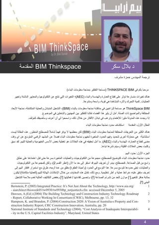 BIM MANAGER
4
‫مشرف‬ ‫حمزة‬ ‫المهندس‬ ‫ترجمة‬
)‫البناء‬ ‫معلومات‬ ‫بنمذجة‬ ‫التفكير‬ ‫(مساحة‬ THINKSPACE BIM ‫في‬ ‫بكم‬ ‫مرحبا‬
‫وتغيير‬ ‫الناشئة‬ ‫والمعايير‬ ‫التكنولوجيا‬ ‫عن‬ ‫تنتج‬ ‫التي‬ ‫التغيرات‬ ‫)؛‬AEC( ‫والبناء‬ ‫والهندسة‬ ‫العمارة‬ ‫قطاع‬ ‫على‬ ‫تؤثر‬ ‫متسارعة‬ ‫تغيرات‬ ‫هناك‬
.‫ومتنوعة‬ ‫واسعة‬ ،‫قوية‬ ‫هي‬ ‫المشاهدة‬ ‫وآثاره‬ ‫التحرك‬ ‫كمية‬ .‫العمليات‬
‫األبعاد‬ ‫نمذجة‬ ،‫المتكاملة‬ ‫والعملية‬ ‫المتبادل‬ ‫التشغيل‬ ،)BIM( ‫بالبناء‬ ‫معلومات‬ ‫نمذجة‬ ‫مناقشة‬ ‫في‬ ‫للراغبين‬ ‫مساحة‬ ‫هو‬ ThinkSpace BIM
.‫الموضوع‬ ‫في‬ ‫والباحثين‬ ‫المهنيين‬ ‫بين‬ ‫للتفكير‬ ‫نقاشا‬ ‫الفضاء‬ ‫هذا‬ ‫يثير‬ ‫أن‬ ‫آمل‬ .‫الصلة‬ ‫ذات‬ ‫والمواضيع‬ ‫المختلفة‬
.‫كمؤلف‬ ‫وسأضيفك‬ ‫أعرف‬ ‫أن‬ ‫لي‬ ‫واسمحوا‬ ،‫ذلك‬ ‫خالل‬ ‫من‬ ‫األفكار‬ ‫تبادل‬ ‫في‬ ‫وترغب‬ ‫لإلهتمام‬ ‫مثيرا‬ ‫المدونة‬ ‫هذه‬ ‫وجدت‬ ‫إذا‬
‫البناء‬ ‫معلومات‬ ‫نمذجة‬ ‫حدود‬ ‫استكشاف‬ ‫المقدمة‬ -‫اﻷول‬ ‫المقال‬
‫ليست‬ ‫المقالة‬ ‫هذه‬ .‫المتطور‬ ‫للمصطلح‬ ً‫ال‬‫شام‬ ً‫ا‬‫فهم‬ ‫يوفر‬ ‫ال‬ ‫معظمها‬ ‫لكن‬ )BIM( ‫البناء‬ ‫معلومات‬ ‫لنمذجة‬ ‫المختلفة‬ ‫التعريفات‬ ‫من‬ ‫الكثير‬ ‫هناك‬
‫وقت‬ ‫اي‬ ‫عن‬ ‫المتوسع‬ ‫الرقمي‬ ‫المشهد‬ ‫عن‬ ‫فضال‬ ‫البناء‬ ‫معلومات‬ ‫نمذجة‬ ‫لمفهوم‬ ‫المتغيرة‬ ‫الحدود‬ ‫وفهم‬ ‫لتحديد‬ ‫أخرى‬ ‫محاولة‬ ‫هي‬ ‫؛‬ً‫ة‬‫استثنائي‬
‫سبق‬ ‫لقد‬ .‫للبيم‬ ‫والعملية‬ ‫المفهومية‬ ‫األسس‬ ‫بعض‬ ‫تغطية‬ ‫هو‬ ‫المقاالت‬ ‫هذه‬ ‫في‬ ‫تحقيقه‬ ‫آمل‬ ‫ما‬ .)AEC( ‫والبناء‬ ‫الهندسة‬ ،‫العمارة‬ ‫لقطاع‬ ‫مضى‬
.‫تباعا‬ ‫نشرها‬ ‫وسيتم‬ ‫القليلة‬ ‫المقاالت‬ ‫بعض‬ ‫وكتبت‬
‫البيم‬ ‫حدود‬ :‫األول‬ ‫الجزء‬
‫نطاق‬ ‫على‬ ‫اعتمادها‬ ‫قبل‬ ‫حتى‬ ‫بسرعة‬ ‫المتغيرة‬ ‫والعمليات‬ ‫التكنولوجيات‬ ‫من‬ ‫مجموعة‬ ،‫للمصطلح‬ ‫كتوضيح‬ ‫البناء‬ ‫معلومات‬ ‫نمذجة‬ ‫حدود‬
‫التكنولوجيات‬ ‫من‬ ‫كمجموعة‬ ‫ولكن‬ ،)2 ‫القسم‬ ‫(انظر‬ ‫اآلن‬ ‫ما‬ ‫حد‬ ‫إلى‬ ‫استقر‬ ‫قد‬ ‫البيم‬ ‫تعريف‬ ‫أن‬ ‫يبدو‬ ،‫كمصطلح‬ .‫الصناعة‬ ‫قبل‬ ‫من‬ ‫واسع‬
‫إلى‬ ‫البيم‬ ‫افتقار‬ ‫استمرار‬ ‫مع‬ ‫طرق‬ -‫أوجه‬ ‫عدة‬ ‫من‬ ‫مقلق‬ )‫الطفرة‬ ‫(وأحيانا‬ ‫الحدود‬ ‫في‬ ‫التوسع‬ ‫هذا‬ .‫بسرعة‬ ‫تتوسع‬ ‫حدودها‬ ‫تبقى‬ ،‫والعمليات‬
‫ليكون‬ )‫متكاملة‬ ‫(كعملية‬ ‫للبيم‬ ‫الهائلة‬ ‫اإلمكانات‬ ‫خالل‬ ‫من‬ ‫المخاوف‬ ‫هذه‬ ‫تقابل‬ ،‫ذلك‬ ‫ومع‬ .‫تنظيمية‬ ‫أطر‬ ‫و‬ ‫عملية‬ ‫خرائط‬ ،‫عليه‬ ‫متفق‬ ‫تعريف‬
‫التشغيل‬ ‫مالءمة‬ ‫لعدم‬ ‫العالية‬ ‫التكاليف‬ ‫وخفض‬ ]3
[ ‫فعاليتها‬ / ‫كفاءتها‬ ‫وتحسين‬ ،]2
[ ‫الصناعة‬ ‫تشرذم‬ ‫من‬ ‫للحد‬ ‫موازن‬ ]1
[‫للتغيير‬ ‫حافز‬ ‫بمثابة‬
.]4
[ ‫البيني‬
Bernstein, P. (2005) Integrated Practice: It’s Not Just About the Technology, http://www.aia.org/ 	1
- aiarchitect/thisweek05/tw0930/tw0930bp_notjusttech.cfm accessed December 5, 2005
Dawson, A.(Ed.) (2004) The Building Technology and Construction Industry Technology Roadmap 	2
- Report, Collaborative Working In Consortium (CWIC), Melbourne, pp. 13, 32
Hampson, K. and Brandon, P. (2004) Construction 2020: A Vision of Australia›s Property and Con� 	3
struction Industry Report, CRC Construction Innovation, Australia, pp. 20
National Institute of Standards and Technology (2004), “Cost Analysis of Inadequate Interoperabil� 	4
- ity in the U.S. Capital Facilities Industry”, Maryland, United States
‫سكر‬ ‫بالل‬ ‫د‬‫المقدمة‬ BIM Thinkspace
 