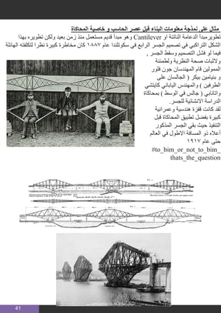 41
‫المحاكاة‬ ‫خاصية‬ ‫و‬ ‫الحاسب‬ ‫عصر‬ ‫قبل‬ ‫البناء‬ ‫معلومات‬ ‫نمذجة‬ ‫على‬ ‫مثال‬
‫بهذا‬ ‫تطويره‬ ‫ولكن‬ ‫بعيد‬ ‫زمن‬ ‫منذ‬ ‫مستعمل‬ ‫قديم‬ ‫مبدأ‬ ‫وهو‬ Cantilever ‫او‬ ‫الناتئة‬ ‫الدعامة‬ ‫تطويرمبدأ‬
‫الهائلة‬ ‫لتكلفته‬ ‫نظرا‬ ‫كبيرة‬ ‫مخاطرة‬ ‫كان‬ 1887 ‫عام‬ ‫سكوتلندا‬ ‫في‬ ‫الرابع‬ ‫الجسر‬ ‫تصميم‬ ‫في‬ ‫التراكبي‬ ‫الشكل‬
, ‫الجسر‬ ‫وسقط‬ ‫التصميم‬ ‫فشل‬ ‫لو‬ ‫فيما‬
‫ولطمئنة‬ ‫النظرية‬ ‫صحة‬ ‫والثبات‬
‫فلور‬ ‫جون‬ ‫المهندسان‬ ‫قام‬ ‫الممولين‬
‫على‬ ‫الجالسان‬ ( ‫بيكر‬ ‫بنيامين‬ ‫و‬
‫كايتشي‬ ‫الياباني‬ ‫والمهندس‬ ) ‫الطرفين‬
‫بمحاكاة‬ ) ‫الوسط‬ ‫في‬ ‫جالس‬ ( ‫واتانابي‬
.‫للجسر‬ ‫االنشائية‬ ‫الدراسة‬
‫وعمرانية‬ ‫هندسية‬ ‫قفزة‬ ‫كانت‬ ‫لقد‬
‫قبل‬ ‫المحاكاة‬ ‫تطبيق‬ ‫بفضل‬ ‫كبيرة‬
‫المذكور‬ ‫الجسر‬ ‫بقي‬ ‫حيث‬ ‫التنفيذ‬
‫العالم‬ ‫في‬ ‫االطول‬ ‫المسافة‬ ‫ذو‬ ‫أعاله‬
1917 ‫عام‬ ‫حتى‬
‪#‎to_bim_or_not_to_bim_
thats_the_question‬
 