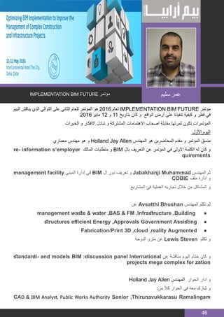 BIM MANAGER
46
‫البيم‬ ‫يناقش‬ ‫الذي‬ ‫التوالي‬ ‫على‬ ‫الثاني‬ ‫للعام‬ ‫المؤتمر‬ ‫هو‬ 2016 ‫لعام‬ IMPLEMENTATION BIM FUTURE ‫مؤتمر‬
2016 ‫مايو‬ 12 ‫و‬ 11 ‫بتاريخ‬ ‫كان‬ ‫و‬ ‫الواقع‬ ‫أرض‬ ‫على‬ ‫تنفيذة‬ ‫كيفية‬ ‫و‬ ‫قطر‬ ‫في‬
‫الخبرات‬ ‫و‬ ‫االفكار‬ ‫تبادل‬ ‫و‬ ‫المشتركة‬ ‫االهتمامات‬ ‫اصحاب‬ ‫مقابلة‬ ‫ثمرتها‬ ‫تكون‬ ‫المؤتمرات‬
‫األول‬ ‫اليوم‬
‫معماري‬ ‫مهندس‬ ‫هو‬ ‫و‬ Holland Jay Allen ‫المهندس‬ ‫هو‬ ‫المحاضرين‬ ‫مقدم‬ ‫و‬ ‫المؤتمر‬ ‫منسق‬
re� information s’employer ‫المالك‬ ‫متطلبات‬ ‫و‬ BIM ‫با ل‬ ‫التعريف‬ ‫عن‬ ‫المؤتمر‬ ‫في‬ ‫االولى‬ ‫الكلمة‬ ‫له‬ ‫كان‬ ‫و‬
quirements
management facility ‫المبنى‬ ‫ادارة‬ ‫في‬ BIM ‫ال‬ ‫دور‬ ‫تعريف‬ ‫و‬ Jabakhanji Muhammad ‫المهندس‬ ‫ثم‬
COBIE ‫ملف‬ ‫ادارة‬ ‫و‬
‫المشاريع‬ ‫في‬ ‫العملية‬ ‫تجاربه‬ ‫خالل‬ ‫من‬ ‫المشاكل‬ ‫و‬
‫عن‬ Avsatthi Bhushan ‫المهندس‬ ‫تكلم‬ ‫ثم‬
● 	management waste & water ,BAS & FM ,Infrastructure ,Building
● 	structures efficient Energy ,Approvals Government Assisting
● 	Fabrication/Print 3D ,cloud ,reality Augmented
‫الدوحة‬ ‫مترو‬ ‫عن‬ Lewis Steven ‫تكلم‬ ‫و‬
standardi� and models BIM :discussion panel International ‫عن‬ ‫مناقشة‬ ‫اليوم‬ ‫ختام‬ ‫كان‬ ‫و‬
projects mega complex for zation
Holland Jay Allen ‫المهندس‬ ‫الحوار‬ ‫ادار‬ ‫و‬
:‫من‬ ً‫ال‬‫ك‬ ‫الحوار‬ ‫في‬ ‫معه‬ ‫شارك‬ ‫و‬
CAD & BIM Analyst, Public Works Authority Senior ,Thirunavukkarasu Ramalingam
IMPLEMENTATION BIM FUTURE ‫مؤتمر‬ ‫سليم‬ ‫عمر‬
 
