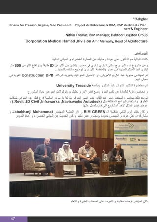 47
”“Ashghal
Bhanu Sri Prakash Gejjala, Vice President - Project Architecture & BIM, RSP Architects Plan-
ners & Engineer
Nithin Thomas, BIM Manager, Habtoor Leighton Group
Corporation Medical Hamad ,Division Amr Metwally, Head of Architecture
‫الثاني‬ ‫اليوم‬
‫الذكية‬ ‫المباني‬ ‫و‬ ‫الخضراء‬ ‫العمارة‬ ‫عن‬ ‫حديثه‬ ‫و‬ ‫عودة‬ ‫علي‬ ‫الدكتور‬ ‫مع‬ ‫البداية‬ ‫كانت‬
‫متر‬ 800 ‫من‬ ‫اكثر‬ ‫وبأرتفاع‬ ً‫ا‬‫طابق‬ 80 ‫من‬ ‫أكثر‬ ‫من‬ ‫يتكون‬ , ‫مصر‬ ‫في‬ ‫إداري‬ ‫تجاري‬ ‫سكني‬ ‫برج‬ ‫اكبر‬ ‫بناء‬ ‫مشروع‬ ‫وعن‬
. ‫بالتحديد‬ ‫مكانه‬ ‫توضيح‬ ‫دون‬ ‫لكن‬ ‫والمنطقة‬ ‫مصر‬ ‫فى‬ ‫الجديدة‬ ‫المعالم‬ ‫احد‬ ‫ليكون‬
‫في‬ ‫القوية‬ Construction DPR ‫شركته‬ ‫وتجربة‬ ‫السودانية‬ ‫األصول‬ ‫ذو‬ ‫األمريكي‬ ‫الكريم‬ ‫عبد‬ ‫معاوية‬ ‫المهندس‬ ‫ثم‬
‫البيم‬ ‫مجال‬
University Teesside ‫بجامعة‬ ‫الدكتور‬ ‫داود‬ ‫نشوان‬ ‫الدكتور‬ ‫محاضرة‬ ‫ثم‬
‫المشروع‬ ‫حياة‬ ‫عبر‬ ‫البيم‬ ‫بروتوكوالت‬ ‫تحليل‬ ‫و‬ ‫االن‬ ‫قطر‬ ‫وضع‬ ‫و‬ ‫البيم‬ ‫تقييم‬ ‫عن‬ ‫كالعادة‬ ‫قوية‬ ‫محاضرة‬ ‫و‬
‫شبكات‬ ‫في‬ ‫البيم‬ ‫عن‬ ‫قطر‬ ‫فرع‬ ‫العالمية‬ ‫بارسونز‬ ‫شركة‬ ‫فى‬ ‫البيم‬ ‫قسم‬ ‫مدير‬ ‫القادر‬ ‫عبد‬ ‫تامر‬ ‫المهندس‬ ‫محاضرة‬ ‫ذلك‬ ‫بعد‬ ‫ثم‬
‫و‬ ).Revit ,3D Civil ,Infraworks ,Navisworks Autodesk( ‫مثل‬ ‫المختلفة‬ ‫البرامج‬ ‫واستخدام‬ ‫الطرق‬
‫عليها‬ ‫بالعمل‬ ‫قام‬ ‫التي‬ ‫المشاريع‬ ‫الحد‬ ‫كمثال‬ ‫فيديو‬ ‫عرض‬
‫و‬ Jabakhanji Muhammad ‫المهندس‬ ‫الجلسة‬ ‫ادار‬ ‫و‬ BIM GREEN ‫ال‬ ‫مناقشة‬ ‫الثاني‬ ‫اليوم‬ ‫ختام‬ ‫كان‬ ‫و‬
‫التدوير‬ ‫اعادة‬ ‫و‬ ‫الخضراء‬ ‫المباني‬ ‫عن‬ ‫الحديث‬ ‫كان‬ ‫و‬ ‫سليم‬ ‫عمر‬ ‫و‬ ‫يوسف‬ ‫حمودة‬ ‫المهندس‬ ‫و‬ ‫عودة‬ ‫علي‬ .‫د‬ ‫مشاركه‬
‫التعلم‬ ‫و‬ ‫الخبرة‬ ‫اصحاب‬ ‫على‬ ‫التعرف‬ ‫و‬ ‫لمقابلة‬ ‫فرصة‬ ‫المؤتمر‬ ‫كان‬
 
