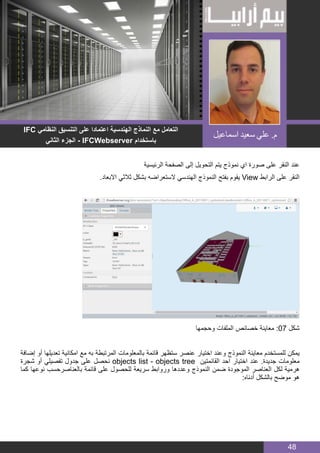 BIM MANAGER
48
‫الرئيسية‬ ‫الصفحة‬ ‫إلى‬ ‫التحويل‬ ‫يتم‬ ‫نموذج‬ ‫اي‬ ‫صورة‬ ‫على‬ ‫النقر‬ ‫عند‬
.‫االبعاد‬ ‫ثالثي‬ ‫بشكل‬ ‫الستعراضه‬ ‫الهندسي‬ ‫النموذج‬ ‫بفتح‬ ‫يقوم‬ View ‫الرابط‬ ‫على‬ ‫النقر‬
‫وحجمها‬ ‫الملفات‬ ‫خصائص‬ ‫معاينة‬ :07 ‫شكل‬
‫إضافة‬ ‫أو‬ ‫تعديلها‬ ‫امكانية‬ ‫مع‬ ‫به‬ ‫المرتبطة‬ ‫بالمعلومات‬ ‫قائمة‬ ‫ستظهر‬ ‫عنصر‬ ‫اختيار‬ ‫وعند‬ ‫النموذج‬ ‫معاينة‬ ‫للمستخدم‬ ‫يمكن‬
‫شجرة‬ ‫أو‬ ‫تفصيلي‬ ‫جدول‬ ‫على‬ ‫نحصل‬ objects list - objects tree ‫القائمتين‬ ‫احد‬ ‫اختيار‬ ‫عند‬ .‫جديدة‬ ‫معلومات‬
‫كما‬ ‫نوعها‬ ‫بالعناصرحسب‬ ‫قائمة‬ ‫على‬ ‫للحصول‬ ‫سريعة‬ ‫وروابط‬ ‫وعددها‬ ‫النموذج‬ ‫ضمن‬ ‫الموجودة‬ ‫العناصر‬ ‫لكل‬ ‫هرمية‬
:‫أدناه‬ ‫بالشكل‬ ‫موضح‬ ‫هو‬
IFC ‫النظامي‬ ‫التنسيق‬ ‫على‬ ‫اعتمادا‬ ‫الهندسية‬ ‫النماذج‬ ‫مع‬ ‫التعامل‬
‫الثاني‬ ‫الجزء‬ - IFCWebserver ‫باستخدام‬
‫اسماعيل‬ ‫سعيد‬ ‫علي‬ .‫م‬
 