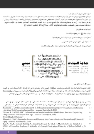 5
‫نفسه‬ ‫المصطلح‬ ‫تعريف‬ :‫الثاني‬ ‫الجزء‬
‫العديد‬ ‫تجسد‬ ‫األخرى‬ ‫والمصطلحات‬ ‫البناء‬ ‫معلومات‬ ‫نمذجة‬ ‫مصطلح‬ ،‫لهم‬ ‫بالنسبة‬ ‫جديدة‬ ‫ليست‬ ‫مفاهيم‬ ‫يمثل‬ ‫جديد‬ ‫مصطلح‬ ‫هو‬ ‫بيم‬ ،‫األكاديميين‬ ‫للباحثين‬
‫ومديري‬ ‫البناء‬ ‫وشركات‬ ‫والعمالء‬ ‫والمهندسين‬ ‫المصممين‬ ‫(مثل‬ ‫الصناعة‬ ‫في‬ ‫المصلحة‬ ‫طويلة.ألصحاب‬ ‫فترة‬ ‫منذ‬ ‫المقترحة‬ ]5
[ ‫األكاديمية‬ ‫الحلول‬ ‫من‬
‫من‬ ‫تنبع‬ ،‫للظهور‬ ‫عاود‬ ‫كمفهوم‬ ،‫بيم‬ ‫أهمية‬ .‫نفسها‬ ‫البحثية‬ ‫المفاهيم‬ ‫وتوفر‬ ‫التجاري‬ ‫النضج‬ ‫يمثل‬ ‫ولكن‬ ‫جديد‬ ‫مصطلح‬ ‫هو‬ ‫بيم‬ )... ‫والحكومات‬ ‫المرافق‬
.]6
[ ‫االستباقية‬ ‫التنظيمية‬ ‫واألطر‬ )GSA، NIST IAI( ‫التوافقية‬ ‫مناقشات‬ ،‫التطبيقات‬ ‫نضوج‬ ،‫العمليات‬ ‫قوة‬ ‫زيادة‬
:‫بيم‬ ‫مصطلح‬ ‫قراءة‬ ‫كيفية‬
...‫مشيدة‬ ‫بيئة‬ ،‫مغلق‬ ‫مكان‬ ،]7
[ ‫هيكل‬ :‫البناء‬
‫للتنفيذ‬ ‫قابلة‬ ،‫معنى‬ ‫ذات‬ :‫البيانات‬ ‫من‬ ‫منظمة‬ ‫مجموعة‬ :‫المعلومات‬
... ‫النطاق‬ ‫تحديد‬ ،‫عرض‬ ،‫تمثيل‬ ،‫تشكيل‬ :‫نمذجة‬
:‫الكلمات‬ ‫ترتيب‬ ‫نعكس‬ ‫دعونا‬ ،‫المعاني‬ ‫من‬ ‫المتجانسة‬ ‫غير‬ ‫المجموعة‬ ‫هذه‬ ‫أفضل‬ ‫لفهم‬
‫ميب‬ ‫تعادل‬ ‫بيم‬ :1.1 ‫صورة‬
‫التجسد‬ ‫هو‬ ‫نفسه‬ ‫المصطلح‬ ‫ولكن‬ ،)‫الحق‬ ‫وقت‬ ‫في‬ ‫زيارته‬ ‫سيتم‬ ‫آخر‬ ‫(موضوع‬ 1980 ‫عام‬ ‫منتصف‬ ‫من‬ ‫تنبع‬ ‫البناء‬ ‫معلومات‬ ‫لنمذجة‬ ‫المفهومية‬ ‫األطر‬
Pommes( ‫ونرانجس‬ ‫بوميس‬ ‫مقارنة‬ ‫في‬ .]8
[ ‫ليزرن‬ ‫جيري‬ ‫كتبها‬ ‫لالهتمام‬ ‫مثيرة‬ ‫مطولة‬ ‫مناقشة‬ ‫عن‬ ‫بيم‬ ‫نشأة‬ ‫لتتبع‬ ‫السابقة‬ ‫محاوالتي‬ ‫أسفرت‬ .‫األخير‬
.‫الكاد‬ ‫برامج‬ ‫مطوري‬ ‫كبار‬ ‫قبل‬ ‫من‬ ‫اعتماده‬ ‫بسبب‬ ‫هو‬ ‫كما‬ ‫/اإلختصار‬ ‫المصطلح‬ ‫لقبول‬ ‫سليمة‬ ‫حجة‬ Jerry ‫جيري‬ ‫يوفر‬ ،)Naranjas and
‫بعض‬ ‫أن‬ ‫من‬ ‫الرغم‬ ‫على‬ .‫مماثلة‬ ‫مفاهيم‬ ‫تمثل‬ ‫التي‬ ‫المتنافسة‬ ‫المصطلحات‬ ‫بخالف‬ ‫شهرة‬ ‫أكثر‬ ‫سيصبح‬ ‫البعيد‬ ‫المدى‬ ‫على‬ )‫(بيم‬ ‫أن‬ ‫يبدو‬ ،‫باختصار‬
‫يمكن‬ ‫ال‬ .‫ما‬ ‫حد‬ ‫الى‬ ‫المنال‬ ‫بعيد‬ ‫الفريد‬ ‫طابعها‬ ‫عن‬ ‫البحث‬ ‫عملية‬ ‫تجعل‬ ‫واسع‬ ‫نطاق‬ ‫على‬ ‫المتداخلة‬ ‫الحدود‬ ‫أن‬ ‫إال‬ ،‫بينهما‬ ‫التفريق‬ ‫حاول‬ ]9
[ ‫الباحثين‬
Khemlani, L. (2005) Academic Research in Architectural Computing, http://www.aecbytes.com/building� 	5
- thefuture/ArchComputingResearch.htm , accessed December 1, 2005
Newton, R. S. (2005) AISC Updates Contract Standards to Reflect Model-Based Structural Engineering, 	6
- http://aecnews.com/articles/1056.aspx , accessed December 4, 2005
Oxford English Dictionary 	7
Liaserin, J. (2002), Comparing Pommes and Naranjas, http://www.laiserin.com/features/issue15/feature01. 	8
- php , accessed November 12, 2005
Lee, A., Wu, S., Marshall-Ponting, A., Aouad, G., Cooper, R., Tah, J. H. M., Abbott, C. and Barrett, P. S. 	9
(2005) nD Modelling Roadmap: A Vision for nD-Enabled Construction, University of Salford, Salford, p. 96
-
 