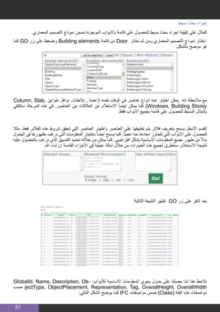 51
‫بسيط‬ ‫بحث‬ ‫إجراء‬
.‫المعماري‬ ‫التصميم‬ ‫نموذج‬ ‫ضمن‬ ‫الموجودة‬ ‫باالبواب‬ ‫قائمة‬ ‫على‬ ‫للحصول‬ ‫بسيط‬ ‫بحث‬ ‫اجراء‬ ‫كيفية‬ ‫على‬ ‫كمثال‬
‫كما‬ GO ‫زر‬ ‫على‬ ‫ونضغط‬ Building elements ‫قائمة‬ ‫من‬ Door ‫نختار‬ ‫ثم‬ ‫ومن‬ ‫المعماري‬ ‫التصميم‬ ‫نموذج‬ ‫نختار‬
:‫بالشكل‬ ‫موضح‬ ‫هو‬
Column, Slab, ‫طوابق‬ ,‫نوافذ‬ ,‫بالطات‬ , ‫(اعمدة‬ ‫نفسه‬ ‫الوقت‬ ‫في‬ ‫عناصر‬ ‫انواع‬ ‫عدة‬ ‫اختيار‬ ‫يمكن‬ ‫انه‬ ‫مالحظة‬ ‫مع‬
‫سنكتفي‬ ‫المرحلة‬ ‫هذه‬ ‫في‬ .‫العناصر‬ ‫بين‬ ‫العالقات‬ ‫عن‬ ‫االستعالم‬ ً‫ا‬‫ايض‬ ‫يمكن‬ ‫كما‬ )Windows, Building Storey
.‫فقط‬ ‫االبواب‬ ‫بجميع‬ ‫قائمة‬ ‫على‬ ‫للحصول‬ ‫البسيط‬ ‫بالمثال‬
‫مثال‬ .‫فقط‬ ‫الفالتر‬ ‫هذه‬ ‫شروط‬ ‫تحقق‬ ‫التي‬ ‫العناصر‬ ‫واظهار‬ ‫العناصر‬ ‫على‬ ‫تطبيقها‬ ‫يتم‬ ‫فالتر‬ ‫بتعريف‬ ‫يسمح‬ ‫األسفل‬ ‫القسم‬
‫الجدول‬ ‫في‬ ‫بظهورها‬ ‫نرغب‬ ‫التي‬ ‫المعلومات‬ ‫باختيار‬ ً‫ا‬‫ايض‬ ‫يسمح‬ ‫كما‬ .ً‫ا‬‫معين‬ ‫حدا‬ ‫ابعادها‬ ‫تتجأوز‬ ‫التي‬ ‫األبواب‬ ‫على‬ ‫للحصول‬
‫عليه‬ ‫بالحصول‬ ‫نرغب‬ ‫الذي‬ ‫التنسيق‬ ‫تحديد‬ ‫خالله‬ ‫من‬ ‫يمكن‬ ‫كما‬ .‫افتراضي‬ ‫بشكل‬ ‫االساسية‬ ‫المعلومات‬ ‫جميع‬ ‫ظهور‬ ‫من‬ ً‫ال‬‫بد‬
.‫هللا‬ ‫شاء‬ ‫ان‬ ‫القادمة‬ ‫االجزاء‬ ‫في‬ ‫عملية‬ ‫امثلة‬ ‫خالل‬ ‫من‬ ‫الخيارات‬ ‫هذه‬ ‫لجميع‬ ‫سنتطرق‬ .‫االستعالم‬ ‫لنتيجة‬
:‫التالية‬ ‫النتيجة‬ ‫تظهر‬ GO ‫زر‬ ‫على‬ ‫النقر‬ ‫بعد‬
GlobalId, Name, Description, Ob� : ‫لألبواب‬ ‫االساسية‬ ‫المعلومات‬ ‫يحوي‬ ‫جدول‬ ‫على‬ ‫حصلنا‬ ‫اننا‬ ‫هنا‬ ‫نالحظ‬
‫حسب‬ jectType, ObjectPlacement, Representation, Tag, OverallHeight, OverallWidth
:‫التالي‬ ‫الشكل‬ ‫يوضح‬ ‫كما‬ IFC ‫مواصفات‬ ‫ضمن‬ )Class( ‫الفئة‬ ‫هذه‬ ‫مواصفات‬
 