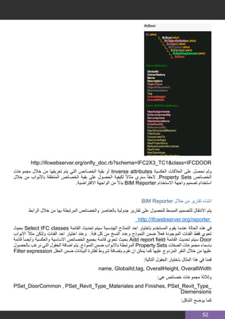 52
http://ifcwebserver.org/onfly_doc.rb?schema=IFC2X3_TC1&class=IFCDOOR
‫مجموعات‬ ‫خالل‬ ‫من‬ ‫تعريفها‬ ‫يتم‬ ‫التي‬ ‫الخصائص‬ ‫بقية‬ ‫أو‬ Inverse attributes ‫العكسية‬ ‫العالقات‬ ‫على‬ ‫نحصل‬ ‫ولم‬
‫خالل‬ ‫من‬ ‫باألبواب‬ ‫المتعلقة‬ ‫الخصائص‬ ‫بقية‬ ‫على‬ ‫الحصول‬ ‫لكيفية‬ ً‫ال‬‫مثا‬ ‫سنرى‬ ً‫ا‬‫الحق‬ .Property Sets ‫الخصائص‬
.‫االفتراضية‬ ‫الواجهة‬ ‫من‬ ً‫ال‬‫بد‬ BIM Reporter ‫االستخدام‬ ‫واجهة‬ ‫تصميم‬ ‫استخدام‬
BIM Reporter ‫خالل‬ ‫من‬ ‫تقارير‬ ‫انشاء‬
‫الرابط‬ ‫خالل‬ ‫من‬ ‫بها‬ ‫المرتبطة‬ ‫والخصائص‬ ‫بالعناصر‬ ‫جدولية‬ ‫تقارير‬ ‫على‬ ‫للحصول‬ ‫المبسط‬ ‫للتصميم‬ ‫االنتقال‬ ‫يتم‬
http://ifcwebserver.org/reporter
‫بحيث‬ Select IFC classes ‫القائمة‬ ‫تحديث‬ ‫سيتم‬ ‫الهندسية‬ ‫النماذج‬ ‫احد‬ ‫باختيار‬ ‫المستخدم‬ ‫يقوم‬ ‫عندما‬ ‫الحالة‬ ‫هذه‬ ‫في‬
‫االبواب‬ ً‫ال‬‫مث‬ ‫ولتكن‬ ‫الفئات‬ ‫احد‬ ‫اختيار‬ ‫وعند‬ .‫فئة‬ ‫كل‬ ‫من‬ ‫النسخ‬ ‫وعدد‬ ‫النموذج‬ ‫ضمن‬ ً‫ال‬‫فع‬ ‫الموجودة‬ ‫الفئات‬ ‫فقط‬ ‫تحوي‬
‫قائمة‬ ً‫ا‬‫وأيض‬ ‫والعكسية‬ ‫االساسية‬ ‫الخصائص‬ ‫بجميع‬ ‫قائمة‬ ‫تحوي‬ ‫بحيث‬ Add report field ‫القائمة‬ ‫تحديث‬ ‫سيتم‬ Door
‫بالحصول‬ ‫نرغب‬ ‫التي‬ ‫الحقول‬ ‫اضافة‬ ‫يتم‬ .‫النموذج‬ ‫ضمن‬ ‫باالبواب‬ ‫المرتبطة‬ Property Sets ‫الصفات‬ ‫مجموعات‬ ‫باسماء‬
Filter expression ‫الحقل‬ ‫ضمن‬ ‫البيانات‬ ‫لفلترة‬ ‫شروط‬ ‫بإضافة‬ ‫نقوم‬ ‫ان‬ ‫يمكن‬ ‫كما‬ ‫عليها‬ ‫المزدوج‬ ‫النقر‬ ‫خالل‬ ‫من‬ ‫عليها‬
:‫التالية‬ ‫الحقول‬ ‫باختيار‬ ‫المثال‬ ‫هذا‬ ‫في‬ ‫قمنا‬
name, GlobalId,tag, OverallHeight, OverallWidth
:‫هي‬ ‫خصائص‬ ‫مجموعات‬ ‫وثالثة‬
PSet_DoorCommon , PSet_Revit_Type_Materiales and Finishes, PSet_Revit_Type_
Diemensions
:‫الشكل‬ ‫يوضح‬ ‫كما‬
 