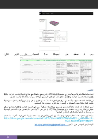 53
:‫التالي‬ ‫التقرير‬ ‫على‬ ‫للحصول‬ Run Report ‫على‬ ‫نضغط‬ ‫ثم‬ ‫ومن‬
‫الملخص‬
BIM mod� ‫الهندسيه‬ ‫األبنية‬ ‫نماذج‬ ‫مع‬ ‫بالتعامل‬ ‫يسمح‬ ‫والذي‬ IFCWebServer ‫بمشرو ع‬ ً‫ا‬‫سريع‬ ً‫ا‬‫تعريف‬ ‫المقاله‬ ‫هذه‬ ‫قدمت‬
.‫تقارير‬ ‫أوانشاء‬ ‫استعالمات‬ ‫واجراء‬ ‫للبيانات‬ ‫الوصول‬ ‫كيفية‬ ‫عن‬ ‫امثلة‬ ‫خالل‬ ‫من‬ IFC ‫القياسيه‬ ‫الصيغه‬ ‫باستخدام‬ els
‫برمجية‬ ‫تعليمات‬ ‫بكتابة‬ ً‫ا‬‫مرور‬ ‫أوسع‬ ‫بشكل‬ ‫تقارير‬ ‫أو‬ ‫استعالمات‬ ‫اجراء‬ ‫كيفية‬ ‫شرح‬ ‫من‬ ‫به‬ ‫مابدأنا‬ ‫سنتابع‬ ‫القادمه‬ ‫األعداد‬ ‫في‬
.‫المستخدم‬ ‫رغبة‬ ‫حسب‬ ‫تقارير‬ ‫على‬ ‫الحصول‬ ‫أو‬ ‫المهمات‬ ‫بعض‬ ‫بأتمتة‬ ‫للقيام‬ ‫خاصه‬
‫بشكل‬ ‫واستخدامها‬ IFC ‫القياسية‬ ‫الصيغة‬ ‫على‬ ‫سع‬ ‫أو‬ ‫بشكل‬ ‫لالطالع‬ ‫بيم‬ ‫مجال‬ ‫في‬ ‫يعمل‬ ‫لمن‬ ً‫ا‬‫حافز‬ ‫المقالة‬ ‫هذه‬ ‫تكون‬ ‫ان‬ ‫أرجو‬
‫الهندسية‬ ‫التصاميم‬ ‫جودة‬ ‫تحسين‬ ‫اجل‬ ‫من‬ ‫األدوات‬ ‫من‬ ‫غيره‬ ‫أو‬ IFCWebSrever ‫موقع‬ ‫استخدام‬ ‫وربما‬ ‫مشاريعه‬ ‫في‬ ‫حقيقي‬
.‫الهندسية‬ ‫المشاريع‬ ‫في‬ ‫المشترك‬ ‫العمل‬ ‫مستوى‬ ‫ورفع‬
:‫منقحة‬ ‫نسخة‬ ‫أخر‬ ‫لقراءة‬ ‫التالي‬ ‫الرابط‬ ‫استخدام‬ ‫الرجاء‬ ,‫واآلخر‬ ‫الحين‬ ‫بين‬ ‫األخطاء‬ ‫من‬ ‫وتنقيحها‬ ‫المقالة‬ ‫هذه‬ ‫تحديث‬ ‫مالحظة:يتم‬
https://docs.google.com/document/d/1e8TcCUmmWSiVlZGXhRivM1L-_i-Hfv2D-cnL-
nOX_NvI/edit?pref=2&pli=1
ali.syria.germany@gmail.com ‎‫ل‬‫االيمي‬ ‫علي‬ ‫المهندس‬ ‫مع‬ ‫للتواصل‬‎
 