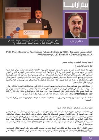 BIM MANAGER
54
PhD, Prof., Director of Technology Futures Institute & CCIR, Teesside University,)1
Middlesbrough, UK. Email: N.N.Dawood@tees.ac.uk
‫سبسبي‬ ‫يثرب‬ ‫م‬ ‫و‬ ‫الجنتيلي‬ ‫مروة‬ ‫م‬ ‫ترجمة‬
: )‫(الملخص‬ ‫العامة‬ ‫الفكرة‬
‫عملية‬ ‫فترة‬ ‫طوال‬ ‫الكاملة‬ ‫بالمعلومات‬ ‫االحاطة‬ ‫يتيح‬ ‫الذي‬ »‫النووي‬ ‫الحمض‬ ‫مشروع‬ « ‫على‬ ‫الضوء‬ ‫البحث‬ ‫هذا‬ ‫يلقي‬
‫الخلوي‬ ‫البشري‬ »‫النووي‬ ‫«الحمض‬ ‫مبدأ‬ ‫يستخدم‬ ‫البحث‬ ‫هذا‬ ‫يتناوله‬ ‫الذي‬ »‫النووي‬ ‫الحمض‬ ‫مشروع‬ « ‫مفهوم‬ ‫إن‬ .‫التشييد‬
‫دورة‬ ‫مدى‬ ‫على‬ ‫الوراثية‬ ‫المعلومات‬ ‫يحمل‬ ‫البشري‬ ‫النووي‬ ‫الحمض‬ ‫،فان‬ ‫العلمية‬ ‫الدراسات‬ ‫خالل‬ ‫من‬ ‫نعلم‬ ‫فكما‬ .‫الصبغي‬
‫أو‬ ‫ما‬ ‫لشخص‬ ‫والمميزة‬ ‫األساسية‬ ‫السمات‬ ‫جميع‬ ‫بتشفير‬ ‫النووي‬ ‫الحمض‬ ‫يقوم‬ ‫حيث‬ .‫الحية‬ ‫الكائنات‬ ‫وجميع‬ ‫اإلنسان‬ ‫حياة‬
‫والتشييد‬ ‫البناء‬ ‫صناعة‬ ‫وفي‬ ‫عام‬ ‫بشكل‬ ‫الحياة‬ ‫دورة‬ ‫طوال‬ ‫المعلومات‬ ‫تدفق‬ ‫لتطوير‬ ‫المبدأ‬ ‫هذا‬ ‫اعتماد‬ ‫تم‬ ‫فقد‬ ‫لذلك‬ . ‫ما‬ ‫لشيء‬
.‫خاص‬ ‫بشكل‬ ‫قطر‬ ‫دولة‬ ‫في‬
‫وتطور‬ ‫امتالك‬ ‫لطبيعة‬ ‫نظرا‬ ‫مستحيلة‬ ‫تكون‬ ‫تكاد‬ ‫بل‬ ،‫فحسب‬ ‫صعبة‬ ‫ليست‬ ‫البناء‬ ‫معلومات‬ ‫خصائص‬ ‫تشفيرجميع‬ ‫عملية‬ ‫إن‬
‫في‬ ‫جهدي‬ ‫بذلت‬ ‫فقد‬ ،‫ذلك‬ ‫ومع‬ .‫والعمليات‬ ‫المعلومات‬ ‫في‬ ‫المعاييرالمتبعة‬ ‫توحيد‬ ‫الى‬ ‫االفتقار‬ ‫الى‬ ‫باالضافة‬ ، ‫المشاريع‬
WLC, Whole Lifecycle( ‫برمتها‬ ‫البناء‬ ‫حياة‬ ‫دورة‬ ‫طوال‬ ‫المعلومات‬ ‫تدفق‬ ‫لتشفير‬ ‫واليات‬ ‫إطار‬ ‫لوضع‬ ‫البحث‬ ‫هذه‬
.‫المشروع‬ ‫من‬ ‫المبكرة‬ ‫المراحل‬ ‫في‬ ‫البناء‬ ‫معلومات‬ ‫نمذجة‬ ‫على‬ ً‫ا‬‫مرتكز‬ )Information Flow
‫العمليات‬ ,CAD ,‫الحياة‬ ‫دورة‬ ‫طوال‬ ‫المعلومات‬ ,‫البناء‬ ‫معلومات‬ ‫نمذجة‬ ,‫النووي‬ ‫الحمض‬ ‫مشروع‬ :‫االسترشادية‬ ‫الكلمات‬
.‫السياسة‬ ٬
‫الفكرة‬ :‫البناء‬ ‫عمليات‬ ‫فترة‬ ‫طوال‬ ‫المعلومات‬ ‫تدفق‬
‫إلى‬ ‫عملية‬ ‫من‬ ‫المعلومات‬ ‫من‬ ‫ومتواصل‬ ‫سلس‬ ،‫ثابت‬ ‫تدفق‬ ‫بأنها‬ ‫البناء‬ ‫معلومات‬ ‫حياة‬ ‫دورة‬ ‫تعريف‬ ‫يتم‬ ‫البحث‬ ‫هذا‬ ‫في‬
‫وتقليل‬ ‫قيمة‬ ‫بإضافة‬ ‫يقوم‬ ، ‫الوقت‬ ‫نفس‬ ‫في‬ ‫وكذلك‬ .‫عملية‬ ‫لكل‬ ‫للمعلومات‬ ‫تصحيح‬ ‫أو‬ ‫إنشاء‬ ‫إعادة‬ ‫إلى‬ ‫الحاجة‬ ‫دون‬ ‫أخرى‬
‫المعلومات‬ ‫بعض‬ ‫فقدان‬ ‫إلى‬ ‫تشير‬ ‫البناء‬ ‫صناعة‬ ‫في‬ ‫الحالية‬ ‫الممارسات‬ ‫االنشاء.ان‬ ‫عمليات‬ ‫خالل‬ ‫المعلومات‬ ‫من‬ ‫الفائض‬
‫حياة‬ ‫طوال‬ ‫معلومات‬ ‫تدفق‬ ‫فكرة‬ ‫من‬ ‫االساسي‬ ‫الهدف‬ ‫فان‬ ‫لذلك‬ .‫آخرى‬ ‫إلى‬ ‫عملية‬ ‫من‬ ‫انتقاله‬ ‫و‬ ‫المشروع‬ ‫تطور‬ ‫خالل‬
‫المعلومات‬ ‫إلى‬ ‫قيمة‬ ‫وإضافة‬ ‫اإلستخدام‬ ‫إعادة‬ ‫خالل‬ ‫من‬ ‫الكفاءة‬ ‫واكتساب‬ ،‫الصفر‬ ‫إلى‬ ‫المعلومات‬ ‫فقدان‬ ‫تقليل‬ ‫هو‬ ‫المشروع‬
.‫أخرى‬ ‫إلى‬ ‫مرحلة‬ ‫من‬
‫للمعماريين‬ ‫الملكي‬ ‫المعهد‬ ‫على‬ ‫بناءا‬ ‫التشييد‬ ‫عمليات‬ ‫في‬ ‫المعلومات‬ ‫قيمة‬ ‫تمثيل‬ ‫يتم‬ ‫حيث‬ ،‫جيدا‬ ‫ذلك‬ 1 ‫الشكل‬ ‫يوضح‬
‫لنقص‬ ‫نتيجة‬ ‫المعلومات‬ ‫قيمة‬ ‫في‬ ‫انخفاض‬ ‫يحدث‬ ‫حيث‬ ،‫أخرى‬ ‫إلى‬ ‫عملية‬ ‫من‬ ‫المشروع‬ ‫انتقال‬ ‫,خالل‬ RIBA ‫البريطانيين‬
‫في‬ ‫البناء‬ ‫معلومات‬ ‫بنمذجة‬ ‫المدعوم‬ ‫الكامل‬ ‫المعلومات‬ ‫حياة‬ ‫دورة‬ ‫تدفق‬
”‫للمشروع‬ ‫النووي‬ ‫“الحمض‬ ‫مفهوم‬ :‫القطرية‬ ‫اإلنشاءات‬ ‫صناعة‬
‫داود‬ ‫نشوان‬ ‫د‬
 