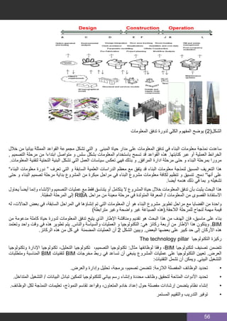 56
‫المعلومات‬ ‫تدفق‬ ‫لدورة‬ ‫الكلي‬ ‫المفهوم‬ ‫يوضح‬ )2(‫الشكل‬
‫خالل‬ ‫من‬ ‫بيانيا‬ ‫الممثلة‬ ‫القواعد‬ ‫مجموعة‬ ‫تشكل‬ ‫التي‬ ‫و‬ ‫المبنى‬ ‫حياة‬ ‫مدار‬ ‫على‬ ‫المعلومات‬ ‫تدفق‬ ‫في‬ ‫البناء‬ ‫معلومات‬ ‫نمذجة‬ ‫ساعدت‬
, ‫التصميم‬ ‫مرحلة‬ ‫من‬ ‫ابتداءا‬ ‫متواصل‬ ‫و‬ ‫سلس‬ ‫بشكل‬ ‫المعلومات‬ ‫باستخدام‬ ‫تسمح‬ ‫قد‬ ‫القواعد‬ ‫هذه‬ .‫كتابتها‬ ‫عبر‬ ‫أو‬ ‫العملية‬ ‫الخرائط‬
.‫المعلومات‬ ‫لتقنية‬ ‫التحتية‬ ‫البنية‬ ‫تشكل‬ ‫التي‬ ‫العمل‬ ‫سياسات‬ ‫تعكس‬ ‫فهي‬ ‫بذلك‬ ‫و‬ ,‫المرافق‬ ‫ادارة‬ ‫مرحلة‬ ‫حتى‬ ‫و‬ ‫البناء‬ ‫بمرحلة‬ ‫مرورا‬
”‫البناء‬ ‫معلومات‬ ‫دورة‬ “ ‫تعرف‬ ‫التي‬ ‫و‬ ‫السابقة‬ ‫العلمية‬ ‫الدراسات‬ ‫معظم‬ ‫مع‬ ‫يتفق‬ ‫قد‬ ‫البناء‬ ‫معلومات‬ ‫لنمذجة‬ ‫المسبق‬ ‫التعريف‬ ‫هذا‬
‫حتى‬ ‫و‬ ‫البناء‬ ‫تصميم‬ ‫مرحلة‬ ‫بداية‬ ‫المشروع‬ ‫من‬ ‫مبكرة‬ ‫مراحل‬ ‫في‬ ‫البناء‬ ‫مشروع‬ ‫معلومات‬ ‫لكافة‬ ‫تنظيم‬ ‫و‬ ‫تنسيق‬ ,‫دمج‬ ”‫أنها‬ ‫على‬
.‫أيضا‬ ‫هدمه‬ ‫ذلك‬ ‫في‬ ‫بما‬ ‫و‬ ‫تشغيله‬
‫يحاول‬ ً‫ا‬‫أيض‬ ‫وإنما‬ ‫واإلنشاء‬ ‫التصميم‬ ‫عمليات‬ ‫مع‬ ‫فقط‬ ‫يتناسق‬ ‫أو‬ ‫يتكامل‬ ‫ال‬ ‫المشروع‬ ‫حياة‬ ‫خالل‬ ‫المعلومات‬ ‫تدفق‬ ‫بأن‬ ‫يثبت‬ ‫البحث‬ ‫هذا‬
.‫المقبلة‬ ‫المرحلة‬ ‫إلى‬ RIBA ‫مراحل‬ ‫من‬ ‫معينة‬ ‫مرحلة‬ ‫في‬ ‫المتولدة‬ ‫المعرفة‬ / ‫المعلومات‬ ‫من‬ ‫القصوى‬ ‫االستفادة‬
‫له‬ ،‫الحاالت‬ ‫بعض‬ ‫في‬ ،‫السابقة‬ ‫المراحل‬ ‫في‬ ‫إنشاؤها‬ ‫تم‬ ‫التي‬ ‫المعلومات‬ ‫أن‬ ‫هو‬ ‫البناء‬ ‫مشروع‬ ‫تطوير‬ ‫مراحل‬ ‫مع‬ ‫القضايا‬ ‫من‬ ‫واحدة‬
)‫مترابطة‬ ‫وغير‬ ‫واضحة‬ ‫غير‬ ‫الصياغة‬ ‫الالحقة.(هذه‬ ‫للمرحلة‬ ‫لنجاح‬ ‫مهمة‬ ‫قيمة‬
‫من‬ ‫مدعومة‬ ‫كاملة‬ ‫حياة‬ ‫لدورة‬ ‫المعلومات‬ ‫تدفق‬ ‫يتيح‬ ‫الذي‬ ‫اإلطار‬ ‫ومناقشة‬ ‫تقديم‬ ‫هو‬ ‫البحث‬ ‫هذا‬ ‫من‬ ‫الهدف‬ ‫فإن‬ ،‫ماسبق‬ ‫على‬ ‫بناء‬
‫وتعتمد‬ ‫واحد‬ ‫وقت‬ ‫في‬ ‫هذه‬ ‫تطوير‬ ‫يتم‬ .‫والناس‬ ‫والسياسة‬ ‫العمليات‬ ‫و‬ ‫التكنولوجيا‬ :‫هي‬ ‫ركائز‬ ‫أربعة‬ ‫من‬ ‫اإلطار‬ ‫هذا‬ ‫ويتكون‬ .BIM
.‫الركائز‬ ‫هذه‬ ‫من‬ ‫كل‬ ‫في‬ ‫المضمنة‬ ‫العمليات‬ ‫أن‬ 2 ‫الشكل‬ ‫ويبين‬ .‫البعض‬ ‫بعضها‬ ‫على‬ ‫كبير‬ ‫حد‬ ‫إلى‬ ‫األركان‬ ‫هذه‬
The technology pillar ‫التكنولوجيا‬ ‫ركيزة‬
‫وتكنولوجيا‬ ‫اإلدارة‬ ‫تكنولوجيا‬ ،‫التحليل‬ ‫تكنولوجيا‬ ،‫التصميم‬ ‫تكنولوجيا‬ :‫مثال‬ ‫لوظائفها‬ ‫وفقا‬ ،BIM ‫لتكنولوجيا‬ ‫تصنيف‬ ‫تتضمن‬
‫ومتطلبات‬ ‫المناسبة‬ BIM ‫لتقنيات‬ BIM ‫مخرجات‬ ‫ربط‬ ‫في‬ ‫تساعد‬ ‫أن‬ ‫ينبغي‬ ‫المشروع‬ ‫عمليات‬ ‫على‬ ‫التكنولوجيا‬ ‫تعيين‬ .‫العرض‬
:‫التقنيات‬ ‫تشمل‬ ‫أن‬ ‫ويمكن‬ .‫البيني‬ ‫التشغيل‬
.‫والعرض‬ ‫وإدارة‬ ‫تحليل‬ ،‫برمجة‬ ،‫تصميم‬ ‫تتضمن‬ :‫الالزمة‬ ‫المفصلة‬ ‫الوظائف‬ ‫تحديد‬ 	•
.‫المتداخل‬ ‫التشغيل‬ / ‫البيانات‬ ‫تبادل‬ ‫لتمكين‬ ‫للتكنولوجيا‬ ‫بياني‬ ‫رسم‬ ‫وإنشاء‬ ‫محددة‬ ‫وظائف‬ ‫لتحقيق‬ ‫المتاحة‬ ‫األدوات‬ ‫تحديد‬ 	•
.‫الوظائف‬ ‫لكل‬ ‫النمذجة‬ ‫تعليمات‬ ،‫النموذج‬ ‫تقاسم‬ ‫وقواعد‬ ،‫المتعاون‬ ‫خادم‬ ‫إعداد‬ ‫حول‬ ‫مفصلة‬ ‫إرشادات‬ ‫يتضمن‬ ‫نظام‬ ‫إنشاء‬ 	•
‫المستمر‬ ‫والتقييم‬ ‫التدريب‬ ‫توفير‬ 	•
 