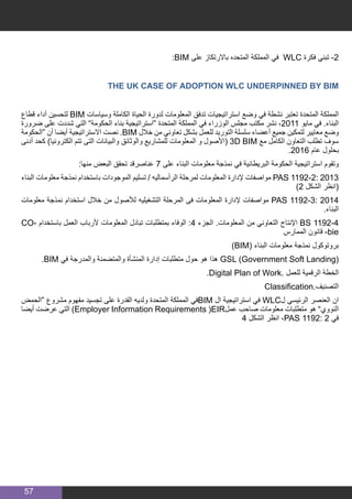 57
:BIM ‫على‬ ‫باالرتكاز‬ ‫المتحده‬ ‫المملكة‬ ‫في‬ WLC ‫فكرة‬ ‫تبني‬ -2
THE UK CASE OF ADOPTION WLC UNDERPINNED BY BIM
‫قطاع‬ ‫أداء‬ ‫لتحسين‬ BIM ‫وسياسات‬ ‫الكاملة‬ ‫الحياة‬ ‫لدورة‬ ‫المعلومات‬ ‫تدفق‬ ‫استراتيجيات‬ ‫وضع‬ ‫في‬ ‫نشطة‬ ‫تعتبر‬ ‫المتحدة‬ ‫المملكة‬
‫ضرورة‬ ‫على‬ ‫شددت‬ ‫التي‬ ”‫الحكومة‬ ‫بناء‬ ‫“استراتيجية‬ ‫المتحدة‬ ‫المملكة‬ ‫في‬ ‫الوزراء‬ ‫مجلس‬ ‫مكتب‬ ‫نشر‬ ،2011 ‫مايو‬ ‫في‬ .‫البناء‬
‫“الحكومة‬ ‫أن‬ ‫أيضا‬ ‫االستراتيجية‬ ‫نصت‬ .BIM ‫خالل‬ ‫من‬ ‫تعاوني‬ ‫بشكل‬ ‫للعمل‬ ‫التوريد‬ ‫سلسلة‬ ‫أعضاء‬ ‫جميع‬ ‫لتمكين‬ ‫معايير‬ ‫وضع‬
‫أدنى‬ ‫كحد‬ )‫الكترونيا‬ ‫تتم‬ ‫التى‬ ‫والبيانات‬ ‫والوثائق‬ ‫للمشاريع‬ ‫المعلومات‬ ‫و‬ ‫(األصول‬ 3D BIM ‫مع‬ ‫الكامل‬ ‫التعاون‬ ‫تطلب‬ ‫سوف‬
.2016 ‫عام‬ ‫بحلول‬
:‫منها‬ ‫البعض‬ ‫تحقق‬ ‫عناصرقد‬ 7 ‫على‬ ‫البناء‬ ‫معلومات‬ ‫نمذجة‬ ‫في‬ ‫البريطانية‬ ‫الحكومة‬ ‫استراتيجية‬ ‫وتقوم‬
‫البناء‬ ‫معلومات‬ ‫نمذجة‬ ‫باستخدام‬ ‫الموجودات‬ ‫تسليم‬ / ‫الرأسماليه‬ ‫لمرحلة‬ ‫المعلومات‬ ‫إلدارة‬ ‫مواصفات‬ PAS 1192-2: 2013
)2 ‫الشكل‬ ‫(انظر‬
‫معلومات‬ ‫نمذجة‬ ‫استخدام‬ ‫خالل‬ ‫من‬ ‫لألصول‬ ‫التشغيليه‬ ‫المرحلة‬ ‫فى‬ ‫المعلومات‬ ‫إلدارة‬ ‫مواصفات‬ PAS 1192-3: 2014
.‫البناء‬
CO� ‫باستخدام‬ ‫العمل‬ ‫ألرباب‬ ‫المعلومات‬ ‫تبادل‬ ‫بمتطلبات‬ ‫الوفاء‬ :4 ‫الجزء‬ .‫المعلومات‬ ‫من‬ ‫التعاوني‬ ‫اإلنتاج‬ BS 1192-44
‫الممارس‬ ‫قانون‬ -bie
)BIM( ‫البناء‬ ‫معلومات‬ ‫نمذجة‬ ‫بروتوكول‬
.BIM ‫في‬ ‫والمدرجة‬ ‫والمتضمنة‬ ‫المنشأة‬ ‫إدارة‬ ‫متطلبات‬ ‫حول‬ ‫هو‬ ‫هذا‬ GSL (Government Soft Landing(
.Digital Plan of Work. ‫للعمل‬ ‫الرقمية‬ ‫الخطة‬
Classification.‫التصنيف‬
‫“الحمض‬ ‫مشروع‬ ‫مفهوم‬ ‫تجسيد‬ ‫على‬ ‫القدرة‬ ‫ولديه‬ ‫المتحدة‬ ‫المملكة‬ ‫في‬BIM ‫ال‬ ‫استراتيجية‬ ‫في‬ WLC‫ل‬ ‫الرئيسي‬ ‫العنصر‬ ‫ان‬
‫أيضا‬ ‫عرضت‬ ‫التي‬ )Employer Information Requirements )EIR‫عمل‬ ‫صاحب‬ ‫معلومات‬ ‫متطلبات‬ ‫هو‬ ”‫النووي‬
4 ‫الشكل‬ ‫انظر‬ ،PAS 1192: 2 ‫في‬
 