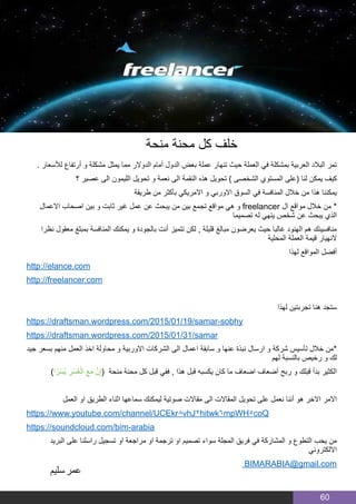 60
. ‫لألسعار‬ ‫أرتفاع‬ ‫و‬ ‫مشكلة‬ ‫يمثل‬ ‫مما‬ ‫الدوالر‬ ‫أمام‬ ‫الدول‬ ‫بعض‬ ‫عملة‬ ‫تنهار‬ ‫حيث‬ ‫العملة‬ ‫في‬ ‫بمشكلة‬ ‫العربية‬ ‫البالد‬ ‫تمر‬
‫؟‬ ‫عصير‬ ‫الى‬ ‫الليمون‬ ‫تحويل‬ ‫و‬ ‫نعمة‬ ‫الى‬ ‫النقمة‬ ‫هذه‬ ‫تحويل‬ ) ‫الشخصى‬ ‫المستوي‬ ‫(على‬ ‫لنا‬ ‫يمكن‬ ‫كيف‬
‫طريقة‬ ‫من‬ ‫بأكثر‬ ‫االمريكي‬ ‫و‬ ‫االوربي‬ ‫السوق‬ ‫في‬ ‫المنافسة‬ ‫خالل‬ ‫من‬ ‫هذا‬ ‫يمكننا‬
‫االعمال‬ ‫اصحاب‬ ‫بين‬ ‫و‬ ‫ثابت‬ ‫غير‬ ‫عمل‬ ‫عن‬ ‫يبحث‬ ‫من‬ ‫بين‬ ‫تجمع‬ ‫مواقع‬ ‫هي‬ ‫و‬ freelancer ‫ال‬ ‫مواقع‬ ‫خالل‬ ‫من‬ *
‫تصميما‬ ‫له‬ ‫ينهي‬ ‫شخص‬ ‫عن‬ ‫يبحث‬ ‫الذي‬
‫نظرا‬ ‫معقول‬ ‫بمبلغ‬ ‫المنافسة‬ ‫يمكنك‬ ‫و‬ ‫بالجودة‬ ‫أنت‬ ‫تتميز‬ ‫لكن‬ , ‫قليلة‬ ‫مبالغ‬ ‫يعرضون‬ ‫حيث‬ ‫غالبا‬ ‫الهنود‬ ‫هم‬ ‫منافسينك‬
‫المحلية‬ ‫العملة‬ ‫قيمة‬ ‫النهيار‬
‫لهذا‬ ‫المواقع‬ ‫أفضل‬
http://elance.com
http://freelancer.com
‫لهذا‬ ‫تجربتين‬ ‫هنا‬ ‫ستجد‬
https://draftsman.wordpress.com/2015/01/19/samar-sobhy
https://draftsman.wordpress.com/2015/01/31/samar
‫جيد‬ ‫بسعر‬ ‫منهم‬ ‫العمل‬ ‫اخذ‬ ‫محاولة‬ ‫و‬ ‫االوربية‬ ‫الشركات‬ ‫الى‬ ‫اعمال‬ ‫سابقة‬ ‫و‬ ‫عنها‬ ‫نبذة‬ ‫ارسال‬ ‫و‬ ‫شركة‬ ‫تأسيس‬ ‫خالل‬ ‫*من‬
‫لهم‬ ‫بالنسبة‬ ‫رخيص‬ ‫و‬ ‫لك‬
)‫ا‬ً‫ْر‬‫س‬ُ‫ي‬ ِ‫ْر‬‫س‬ُ‫ع‬ْ‫ال‬ َ‫ع‬َ‫م‬ َّ‫ن‬ِ‫إ‬( ‫منحة‬ ‫محنة‬ ‫كل‬ ‫قبل‬ ‫ففي‬ , ‫هذا‬ ‫قبل‬ ‫يكسبه‬ ‫كان‬ ‫ما‬ ‫اضعاف‬ ‫أضعاف‬ ‫ربح‬ ‫و‬ ‫قبلك‬ ‫بدأ‬ ‫الكثير‬
‫العمل‬ ‫او‬ ‫الطريق‬ ‫اثناء‬ ‫سماعها‬ ‫ليمكنك‬ ‫صوتية‬ ‫مقاالت‬ ‫الى‬ ‫المقاالت‬ ‫تحويل‬ ‫على‬ ‫نعمل‬ ‫أننا‬ ‫هو‬ ‫االخر‬ ‫االمر‬
https://www.youtube.com/channel/UCEkr8vhJ2hitwk6mpWH5coQ
https://soundcloud.com/bim-arabia
‫البريد‬ ‫على‬ ‫راسلنا‬ ‫تسجيل‬ ‫او‬ ‫مراجعة‬ ‫او‬ ‫ترجمة‬ ‫او‬ ‫تصميم‬ ‫سواء‬ ‫المجلة‬ ‫فريق‬ ‫في‬ ‫المشاركة‬ ‫و‬ ‫التطوع‬ ‫يحب‬ ‫من‬
‫االلكتروني‬
BIMARABIA@gmail.com
‫منحة‬ ‫محنة‬ ‫كل‬ ‫خلف‬
‫سليم‬‫عمر‬
 