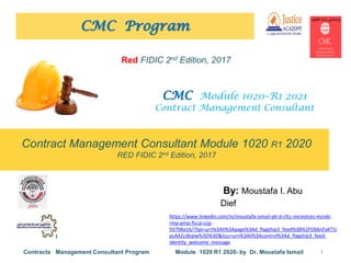 Contract Management Consultant Module 1020 R1 2020
RED FIDIC 2nd Edition, 2017
CMC Program
By: Moustafa I. Abu
Dief
1
Contracts Management Consultant Program Module 1020 R1 2020- by Dr. Moustafa Ismail
https://www.linkedin.com/in/moustafa-ismail-ph-d-cfcc-mcinstces-mciob-
rmp-pmp-ficcp-ccp-
93798a16/?lipi=urn%3Ali%3Apage%3Ad_flagship3_feed%3B%2FO66nFaKT1i
pcA42cdbalw%3D%3D&licu=urn%3Ali%3Acontrol%3Ad_flagship3_feed-
identity_welcome_message
CMC Module 1020–R1 2021
Contract Management Consultant
Red FIDIC 2nd Edition, 2017
 
