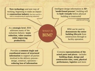 Intelligent design information in 3D –
‘model-based process’; building will
be built virtually before physical
building is constructed
Contractor’s Guide to BIM –
Edition One AGC of America
2007
New technology and new way of
working, beginning to make an impact
to construction industry (has been used for a
while in manufacturing & engineering industries)
At a strategic level, BIM
addresses many of the
industries failures: waste
reduction, value creation
while improving
productivity.
Provides a common single and
coordinated source of structured
information to support all parties
involved in the delivery process -
design, construct, operation –
reducing loss of information
BIM can be used to
demonstrate the entire
building lifecycle from
construction through to
facility operation.
Contains representations of the
actual parts and pieces - includes
building shape, design and
construction time, costs, physical
performance, logistics and more
WHAT IS
BIM?
 