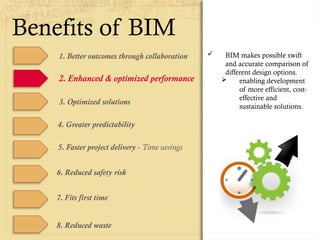 1. Better outcomes through collaboration
2. Enhanced & optimized performance
 BIM makes possible swift
and accurate comparison of
different design options.
 enabling development
of more efficient, cost-
effective and
sustainable solutions.
3. Optimized solutions
4. Greater predictability
5. Faster project delivery - Time savings
6. Reduced safety risk
7. Fits first time
8. Reduced waste
Benefits of BIM
 
