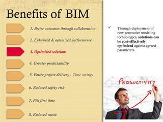Benefits of BIM
1. Better outcomes through collaboration
4. Greater predictability
5. Faster project delivery - Time savings
6. Reduced safety risk
7. Fits first time
8. Reduced waste
 Through deployment of
new generative modeling
technologies, solutions can
be cost-effectively
optimized against agreed
parameters.
2. Enhanced & optimized performance
3. Optimized solutions
 