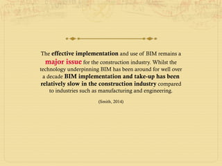 The effective implementation and use of BIM remains a
major issue for the construction industry. Whilst the
technology underpinning BIM has been around for well over
a decade BIM implementation and take-up has been
relatively slow in the construction industry compared
to industries such as manufacturing and engineering.
(Smith, 2014)
 
