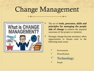 Change Management
 The set of tools, processes, skills and
principles for managing the people
side of change to achieve the required
outcomes of the project or initiative.
 Strategic change become necessary when
opportunities or threats arise in the
following main areas:
 Environment
 Diversification
 Technology
 People
 