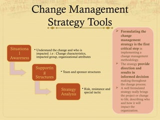 Change Management
Strategy Tools
Situationa
l
Awareness
• Understand the change and who is
impacted. i.e : Change characteristics,
impacted group, organizational attributes
Supportin
g
Structures
• Team and sponsor structures
Strategy
Analysis
• Risk, resistance and
special tactic
 Formulating the
change
management
strategy is the first
critical step in
implementing a
change management
methodology.
 The strategy provide
direction and
results in
informed decision
making throughout
the change process.
 A well formulated
strategy really brings
the project or change
to life, describing who
and how it will
impact the
organization.
 