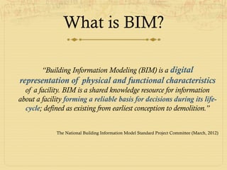 What is BIM?
“Building Information Modeling (BIM) is a digital
representation of physical and functional characteristics
of a facility. BIM is a shared knowledge resource for information
about a facility forming a reliable basis for decisions during its life-
cycle; defined as existing from earliest conception to demolition.”
The National Building Information Model Standard Project Committee (March, 2012)
 