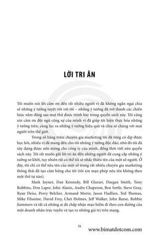 LỜI TRI ÂN
Tôi muốn nói lời cảm ơn đến rất nhiều người vì đã không ngần ngại chia
sẻ những ý tưởng tuyệt vời với tôi – những ý tưởng đã trở thành các chiến
lược nằm đằng sau mọi thứ được trình bày trong quyển sách này. Tôi cũng
xin cảm ơn đội ngũ cộng sự của mình vì đã giúp tôi hiện thực hóa những
ý tưởng trên, cùng lọc ra những ý tưởng hiệu quả và chia sẻ chúng với mọi
người trên thế giới.
	 Trong số hàng trăm chuyên gia marketing tôi đã từng có dịp được
học hỏi, nhiều vị đã mang đến cho tôi những ý tưởng độc đáo, nhờ đó tôi đã
xây dựng được nền móng cho công ty của mình, đồng thời viết nên quyển
sách này. Tôi rất muốn gửi lời tri ân đến những người đã cung cấp những ý
tưởng sơ khởi, tuy nhiên rất có thể tôi sẽ nhắc thiếu tên của một số người. Ở
đây, tôi chỉ có thể nêu tên của một số trong rất nhiều chuyên gia marketing
thông thái đã tạo cảm hứng cho tôi (tôi xin mạn phép nêu tên không theo
một thứ tự nào).
	 Mark Joyner, Dan Kennedy, Bill Glazier, Daegan Smith, Tony
Robbins, Don Lapre, John Alanis, Andre Chaperon, Ben Settle, Steve Gray,
Ryan Deiss, Perry Belcher, Armand Morin, Jason Fladlien, Ted Thomas,
Mike Filsaime, David Frey, Chet Holmes, Jeff Walker, John Reese, Robbie
Summers và tất cả những ai đã chấp nhận mạo hiểm đi theo con đường của
một doanh nhân trực tuyến và tạo ra những giá trị trên mạng.
ix
www.bimatdotcom.com
 