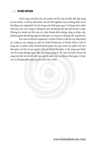 BÍ MẬT DOTCOMx
	 Cuối cùng, một lần nữa, tôi muốn nói lời cảm ơn đến đội ngũ cộng
sự của mình, vì đã tạo điều kiện cho tôi thử nghiệm mọi ý tưởng điên rồ và
đã đồng cam cộng khổ với tôi trong suốt thời gian qua. Có hàng trăm nhân
viên làm việc cho công ty chúng tôi nên tôi không thể nào liệt kê hết ra đây.
Nhưng tôi muốn nói lời cảm ơn chân thành đến những cộng sự thân cận,
những người đã không ngại bỏ thời gian và công sức để giúp đỡ, ủng hộ tôi.
	 Xin cảm ơn Brent Coppieters và John Parkes vì đã tận tụy điều hành
các công ty của chúng ta; cảm ơn Todd Dickerson và Dylan John vì đã có
công tạo ra phần mềm ClickFunnels giúp cho quy trình tạo phễu trở nên
đơn giản với tất cả mọi người. Cảm ơn Dorel Nechifor vì đã cùng mạo hiểm
với tôi trong những ngày đầu xây dựng công ty. Và cảm ơn Julie Eason đã
cùng vật lộn với tôi để viết nên quyển sách này; sự đầu tư thời gian vô hạn
của cô đã góp phần giúp quyển sách này ra đời.
www.bimatdotcom.com
 