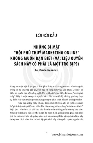 LỜI NÓI ĐẦU
by Dan S. Kennedy
NHỮNG BÍ MẬT
“HỘI PHÙ THUỶ MARKETING ONLINE”
KHÔNG MUỐN BẠN BIẾT (VÀ: LIỆU QUYỂN
SÁCH NÀY CÓ PHẢI LÀ MỘT TRÒ BỊP?)
xi
Vâng, có một hội được gọi là hội phù thủy marketing online. Nhiều người
trong số họ thường gặp gỡ, bàn bạc và cùng làm việc với nhau. Có một số
điều họ muốn bạn sẽ không nghĩ đến khi họ tiếp tục biểu diễn các “show phù
thủy”. Đây là một trong các quyển sách đầu tiên tiết lộ những gì đang thực
sự diễn ra ở hậu trường của những công ty phát triển nhanh chóng của họ.
	 Các bạn đừng hiểu nhầm. Trong hội thực ra chỉ có một số người
là “phù thủy tai quái”, còn phần lớn đều mang đến những “mánh ma thuật”
hiệu quả. Nhiều vị đã chỉ cho các doanh nhân đường đến những kho báu.
Nhưng thường ta vẫn có thể nhận ra một điểm giống nhau phía sau mọi
thứ họ nói, dạy, hứa và quảng cáo: một nền móng thiếu vững chắc được xây
dựng một cách khéo léo, tinh vi. Quyển sách này không chỉ tập trung vào các
www.bimatdotcom.com
 