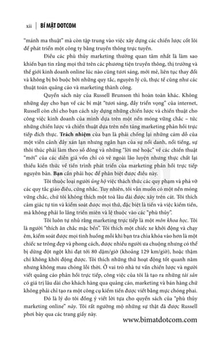 “mánh ma thuật” mà còn tập trung vào việc xây dựng các chiến lược cốt lõi
để phát triển một công ty bằng truyền thông trực tuyến.
	 Điều các phù thủy marketing thường quan tâm nhất là làm sao
khiến bạn tin rằng mọi thứ trên các phương tiện truyền thông, thị trường và
thế giới kinh doanh online lúc nào cũng tươi sáng, mới mẻ, liên tục thay đổi
và không bị bó buộc bởi những quy tắc, nguyên lý cũ, thực tế cũng như các
thuật toán quảng cáo và marketing thành công.
	 Quyển sách này của Russell Brunson thì hoàn toàn khác. Không
những dạy cho bạn về các bí mật “tươi sáng, đầy triển vọng” của internet,
Russell còn chỉ cho bạn cách xây dựng những chiến lược và chiến thuật cho
công việc kinh doanh của mình dựa trên một nền móng vững chắc – tức
những chiến lược và chiến thuật dựa trên nền tảng marketing phản hồi trực
tiếp đích thực. Trách nhiệm của bạn là phải chống lại những cám dỗ của
một viễn cảnh đầy xán lạn nhưng ngắn hạn của sự nổi danh, nổi tiếng, sự
thôi thúc phải làm theo số đông và những “lời mê hoặc” về các chiến thuật
“mới” của các diễn giả vốn chỉ có vẻ ngoài lão luyện nhưng thực chất lại
thiếu kiến thức về tiến trình phát triển của marketing phản hồi trực tiếp
nguyên bản. Bạn cần phải học để phân biệt được điều này.
	 Tôi thuộc loại người ủng hộ việc thách thức các quy phạm và phá vỡ
các quy tắc giáo điều, cứng nhắc. Tuy nhiên, tôi vẫn muốn có một nền móng
vững chắc, chứ tôi không thích một toà lâu đài được xây trên cát. Tôi thích
cảm giác tự tin và kiểm soát được mọi thứ, đặc biệt là tiền và việc kiếm tiền,
mà không phải lo lắng triền miên và lệ thuộc vào các “phù thủy”.
	 Tôi luôn tự nhủ rằng marketing trực tiếp là một môn khoa học. Tôi
là người “thích ăn chắc mặc bền”. Tôi thích một chiếc xe khởi động và chạy
êm, kiểm soát được mọi tình huống mỗi khi bạn tra chìa khóa vào hơn là một
chiếc xe trông đẹp và phong cách, được nhiều người ưa chuộng nhưng có thể
bị dừng đột ngột khi đạt tới 80 dặm/giờ (khoảng 129 km/giờ), hoặc thậm
chí không khởi động được. Tôi thích những thứ hoạt động tốt quanh năm
nhưng không mau chóng lỗi thời. Ở vai trò nhà tư vấn chiến lược và người
viết quảng cáo phản hồi trực tiếp, công việc của tôi là tạo ra những tài sản
có giá trị lâu dài cho khách hàng qua quảng cáo, marketing và bán hàng chứ
không phải chỉ tạo ra một công cụ kiếm tiền được viết bằng mực chóng phai.
	 Đó là lý do tôi đồng ý viết lời tựa cho quyển sách của “phù thủy
marketing online” này. Tôi rất ngưỡng mộ những sự thật đã được Russell
phơi bày qua các trang giấy này.
BÍ MẬT DOTCOMxii
www.bimatdotcom.com
 