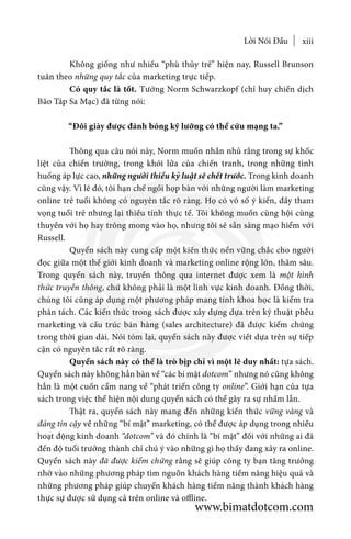 Lời Nói Đầu xiii
	 Không giống như nhiều “phù thủy trẻ” hiện nay, Russell Brunson
tuân theo những quy tắc của marketing trực tiếp.
	 Có quy tắc là tốt. Tướng Norm Schwarzkopf (chỉ huy chiến dịch
Bão Táp Sa Mạc) đã từng nói:
“Đôi giày được đánh bóng kỹ lưỡng có thể cứu mạng ta.”
	 Thông qua câu nói này, Norm muốn nhắn nhủ rằng trong sự khốc
liệt của chiến trường, trong khói lửa của chiến tranh, trong những tình
huống áp lực cao, những người thiếu kỷ luật sẽ chết trước. Trong kinh doanh
cũng vậy. Vì lẽ đó, tôi hạn chế ngồi họp bàn với những người làm marketing
online trẻ tuổi không có nguyên tắc rõ ràng. Họ có vô số ý kiến, đầy tham
vọng tuổi trẻ nhưng lại thiếu tính thực tế. Tôi không muốn cùng hội cùng
thuyền với họ hay trông mong vào họ, nhưng tôi sẽ sẵn sàng mạo hiểm với
Russell.
	 Quyển sách này cung cấp một kiến thức nền vững chắc cho người
đọc giữa một thế giới kinh doanh và marketing online rộng lớn, thâm sâu.
Trong quyển sách này, truyền thông qua internet được xem là một hình
thức truyền thông, chứ không phải là một lĩnh vực kinh doanh. Đồng thời,
chúng tôi cũng áp dụng một phương pháp mang tính khoa học là kiểm tra
phân tách. Các kiến thức trong sách được xây dựng dựa trên kỹ thuật phễu
marketing và cấu trúc bán hàng (sales architecture) đã được kiểm chứng
trong thời gian dài. Nói tóm lại, quyển sách này được viết dựa trên sự tiếp
cận có nguyên tắc rất rõ ràng.
	 Quyển sách này có thể là trò bịp chỉ vì một lẽ duy nhất: tựa sách.
Quyển sách này không hẳn bàn về “các bí mật dotcom” nhưng nó cũng không
hẳn là một cuốn cẩm nang về “phát triển công ty online”. Giới hạn của tựa
sách trong việc thể hiện nội dung quyển sách có thể gây ra sự nhầm lẫn.
	 Thật ra, quyển sách này mang đến những kiến thức vững vàng và
đáng tin cậy về những “bí mật” marketing, có thể được áp dụng trong nhiều
hoạt động kinh doanh “dotcom” và đó chính là “bí mật” đối với những ai đã
đến độ tuổi trưởng thành chỉ chú ý vào những gì họ thấy đang xảy ra online.
Quyển sách này đã được kiểm chứng rằng sẽ giúp công ty bạn tăng trưởng
nhờ vào những phương pháp tìm nguồn khách hàng tiềm năng hiệu quả và
những phương pháp giúp chuyển khách hàng tiềm năng thành khách hàng
thực sự được sử dụng cả trên online và offline.
www.bimatdotcom.com
 