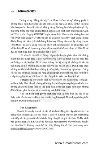 “Vững vàng, “đáng tin cậy” và “được kiểm chứng” không phải là
những thuật ngữ được đưa vào chỉ cốt sao cho hấp dẫn nhất. Vì thế, ta cũng
nên bỏ qua cho Russell khi anh không dùng đi dùng lại những thuật ngữ này
mà từng bước thể hiện chúng trong quyển sách một cách thận trọng. Cụm
từ “Phát triển công ty ONLINE” nghe có vẻ hấp dẫn và nhẹ nhàng hơn so
với “Phát triển công ty”. Vì thế ta nên bỏ qua cho Russell vì cách dùng từ ngữ
đánh đúng vào tâm lý khách hàng hiện nay. Đằng nào anh ấy cũng là một
“phù thủy”, do đó ta cũng nên cho phép anh sử dụng một số chiêu trò. Tuy
nhiên hãy để tôi và bạn cùng nhìn nhận mọi thứ hết sức thực tế. Hãy để tôi
đưa ra một mục đích hữu ích cho bạn ở đây.
	 Lời khuyên của tôi là: đừng chấp nhận hay bị phân tâm bởi những
mánh lới nhỏ nhặt. Hãy là một người trưởng thành có trách nhiệm. Hãy đầu
tư thời gian và tiền bạc để có được thông tin, kỹ năng và những tài sản có
thể mang lại hết vụ thu hoạch này đến vụ thu hoạch khác. Đừng chạy theo
những xu thế nhất thời hay những ý tưởng hấp dẫn nhưng ngắn hạn. Đừng
cổ súy cho những ý tưởng cho rằng phương tiện truyền thông mới có thể bất
chấp trọng lực và xa rời thực tế, các công thức toán học hay lịch sử.
	 Đừng mong chờ quyển sách này đem đến cho bạn những “công cụ”
mới mẻ, hấp dẫn, nhanh chóng, dễ dùng hay những mẹo quảng cáo khéo léo,
những chiêu trò nhất thời có thể giúp bạn kiếm tiền ngay hôm nay nhưng
đòi hỏi bạn phải liên tục tìm ra những mánh lới khác.
	 Hãy tìm kiếm nơi quyển sách này một sự hiểu biết sâu sắc và sự
thấu suốt về cấu trúc và khoa học marketing hiệu quả để áp dụng chúng trên
thế giới truyền thông online.
	 Dan S. Kennedy
Dan S. Kennedy là nhà tư vấn chiến lược đáng tin cậy, đã tư vấn cho
hàng trăm chuyên gia có thu nhập 7 con số, những chuyên gia marketing
trực tiếp và các giám đốc điều hành. Ông cũng là tác giả của hơn 20 đầu sách
bao gồm quyển No B.S. Guide to Ruthless Management of People and Profits
(tái bản lần 2). Chúng ta có thể tìm thấy thông tin về Dan qua trang web:
www.NoBSBook.com và www.GKIC.com. 
DOTCOM SECRETSxiv
www.bimatdotcom.com
 