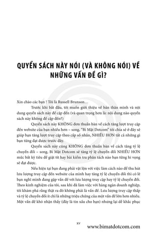 QUYỂN SÁCH NÀY NÓI (VÀ KHÔNG NÓI) VỀ
NHỮNG VẤN ĐỀ GÌ?
Xin chào các bạn ! Tôi là Russell Brunson…
	 Trước khi bắt đầu, tôi muốn giới thiệu về bản thân mình và nội
dung quyển sách này đề cập đến (và quan trọng hơn là: nội dung nào quyển
sách này không đề cập đến?)
	 Quyển sách này KHÔNG đơn thuần bàn về cách tăng lượt truy cập
đến website của bạn nhiều hơn – song, “Bí Mật Dotcom” tôi chia sẻ ở đây sẽ
giúp bạn tăng lượt truy cập theo cấp số nhân, NHIỀU HƠN tất cả những gì
bạn từng đạt được trước đây.
	 Quyển sách này cũng KHÔNG đơn thuần bàn về cách tăng tỷ lệ
chuyển đổi – song, Bí Mật Dotcom sẽ tăng tỷ lệ chuyển đổi NHIỀU HƠN
mức bất kỳ tiêu đề giật tít hay bài kiểm tra phân tách nào bạn từng hi vọng
sẽ đạt được.
	 Nếu hiện tại bạn đang phải vật lộn với việc làm cách nào để thu hút
lưu lượng truy cập đến website của mình hay tăng tỷ lệ chuyển đổi thì có lẽ
bạn nghĩ mình đang gặp vấn đề với lưu lượng truy cập hay tỷ lệ chuyển đổi.
Theo kinh nghiệm của tôi, sau khi đã làm việc với hàng ngàn doanh nghiệp,
tôi khám phá rằng thật ra đó không phải là vấn đề. Lưu lượng truy cập thấp
và tỷ lệ chuyển đổi ít chỉ là những triệu chứng của một vấn đề lớn hơn nhiều.
Một vấn đề khó nhận thấy (đây là tin xấu cho bạn) nhưng lại dễ khắc phục
xv
www.bimatdotcom.com
 