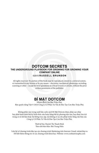 DOTCOM SECRETS
THE UNDERGROUND PLAYBOOK FOR GROWING FOR GROWING YOUR
COMPANY ONLINE
©2015 RUSSELL BRUNSON
All rights reserved. No portion of this book may be reproduced, stored in a retrieval system,
or transmitted in any formm or by any means – electronic, mechanical, photocopy, recording,
scanning or other – except for brief quotations in critical reviews or articles, without the prior
written permission of the publisher.
BÍ MẬT DOTCOM
Nhóm dịch Cơn Bão Triệu Phú.
Bản quyền tiếng Việt © 2016 Công ty Cổ Phần Tư Vấn & Đào Tạo Cơn Bão Triệu Phú.
Không phần nào trong xuất bản cuốn sách Bí Mật Dotcom được phép sao chép
hay phát hành dưới bất kỳ hình thức nào hoặc bằng bất kỳ phương tiện nào, hay được lưu trữ
trong cơ sở dữ liệu hoặc hệ thống truy cập, mà không có sự cho phép trước bằng văn bản của
Công ty Cổ Phần Tư Vấn & Đào Tạo Cơn Bão Triệu Phú.
Thiết kế bìa: Huỳnh Thị Thanh Bình
Theo dõi bản thảo: Bùi Trung Hiếu
Liên hệ về chương trình đào tạo các chương trình Marketing trên Internet: Email: info@cbtp.vn
Để biết thêm thông tin về các chương trình khoá học: Website: www.conbaotrieuphu.com
 