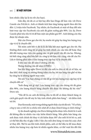 BÍ MẬT DOTCOMxvi
hơn nhiều (đây lại là tin tốt cho bạn).
	 Gần đây, tôi đã có cơ hội bay đến San Diego để làm việc với Drew
Canole của FitLife.tv. Anh có thành tích làm tăng lượng người theo dõi lên
đến 1,2 triệu trên Facebook. Tuy nhiên, do Facebook có một số thay đổi nên
lượt truy cập vào Facebook của anh đã giảm xuống gần 90%. Lúc ấy, Drew
Canole phải tiêu tốn $116 để bán một sản phẩm giá $97. Anh không còn thu
được lợi nhuận nữa.
	 Đội của Drew gọi cho tôi, họ muốn tôi giúp họ tăng lưu lượng truy
cập và tỷ lệ chuyển đổi.
	 Tôi mỉm cười bởi vì đó là lý do hầu hết mọi người gọi cho tôi. Họ
thường đinh ninh rằng tôi sẽ giúp họ tinh chỉnh các câu tiêu đề hoặc thay
đổi đối tượng mục tiêu của quảng cáo, và giải quyết vấn đề của họ. Nhưng,
tôi biết rằng cũng như hầu hết các công ty tôi làm việc cùng, vấn đề của Fit-
Life.tv không phải nằm ở lưu lượng truy cập hay tỷ lệ chuyển đổi.
	 Ít khi nào vấn đề nằm ở những chỗ đó.
	 Thông thường vấn đề nằm ở PHỄU.
	 Sau khi lắng nghe Drew và đội của anh ta chia sẻ tất cả số liệu, sự
đau khổ, thất vọng và những thăng trầm của họ, tôi tựa lưng vào ghế và bảo
họ rằng họ là những người may mắn.
	 Tôi nói “Các bạn chẳng có vấn đề gì với lưu lượng truy cập hay tỷ lệ
chuyển đổi cả.”
	 “Anh đang nói gì vậy? Lưu lượng truy cập của chúng tôi đã giảm
đến 90%, còn lượng khách hàng chuyển đổi được thì không đủ bù vốn!”
Drew nói.
	 “Vấn đề là các anh đã không đầu tư đủ để có được khách hàng và
cách giải quyết vấn đề này là: hãy tinh chỉnh phễu bán hàng.” - tôi điềm tĩnh
trả lời.
	 Dan Kennedy, một trong những người thầy của tôi đã nói: “Về cơ bản,
công ty nào có thể chi ra nhiều tiền nhất để có được khách hàng sẽ chiến thắng.”
	 Lý do doanh nghiệp của Drew không kiếm được tiền chính là vì anh
đã không đầu tư nhiều vào việc kiếm khách hàng. Nếu phễu bán hàng của
anh được tinh chỉnh thì thay vì chỉ kiếm được $97 cho mỗi $116 bỏ ra, anh
có thể bắt đầu thu về gấp 2 đến 3 lần cho mỗi đơn hàng và toàn bộ cuộc chơi
sẽ thay đổi. Thế là sau khi tinh chỉnh phễu, anh có thể đầu tư để mua được
nhiều lưu lượng truy cập hơn từ nhiều nguồn khác, có thể vượt lên đối thủ
www.bimatdotcom.com
 