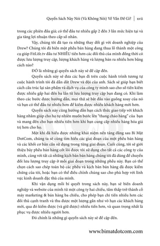 Quyển Sách Này Nói (Và Không Nói) Về Vấn Đề Gì? xvii
trong các phiên đấu giá; có thể đầu tư nhiều gấp 2 đến 3 lần mức hiện tại và
gia tăng lợi nhuận theo cấp số nhân.
	 Vậy, chúng tôi đã tạo ra những thay đổi gì với doanh nghiệp của
Drew? Chúng tôi đã biến một phễu bán hàng đang thua lỗ thành một công
cụ giúp FitLife.tv đầu tư NHIỀU tiền hơn các đối thủ của mình đồng thời có
được lưu lượng truy cập, lượng khách hàng và lượng bán ra nhiều hơn bằng
cách nào?
	 ĐÓ là những gì quyển sách này sẽ đề cập đến.
	 Quyển sách này sẽ đưa các bạn đi trên cuộc hành trình tương tự
cuộc hành trình tôi đã dẫn dắt Drew và đội của anh. Sách sẽ giúp bạn biết
cách cấu trúc lại sản phẩm và dịch vụ của công ty mình sao cho số tiền kiếm
được nhiều gấp hai đến ba lần từ lưu lượng truy cập bạn đang có. Khi làm
theo các bước được hướng dẫn, mọi thứ sẽ bắt đầu vào guồng xoay của nó
và bạn có thể đầu tư nhiều hơn để kiếm được nhiều khách hàng mới hơn.
	 Quyển sách này cũng hướng dẫn bạn cách thức giao tiếp với khách
hàng nhằm giúp cho họ tự nhiên muốn bước lên “thang chào hàng” của bạn
và mang đến cho bạn nhiều tiền hơn khi bạn cung cấp nhiều hàng hóa giá
trị hơn cho họ.
	 Một khi đã hiểu được những khái niệm nền tảng đằng sau Bí Mật
DotCom, chúng ta sẽ cùng tìm hiểu các giai đoạn của một phễu bán hàng
và các khối cơ bản cần sử dụng trong từng giai đoạn. Cuối cùng, tôi sẽ giới
thiệu bảy phễu bán hàng cốt lõi được tôi sử dụng cho tất cả các công ty của
mình, cùng với tất cả những kịch bản bán hàng chúng tôi đã dùng để chuyển
đổi lưu lượng truy cập ở mỗi giai đoạn trong những phễu này. Bạn có thể
chọn cách sao chép toàn bộ các phễu và kịch bản bán hàng đã được kiểm
chứng của tôi, hoặc bạn có thể điều chỉnh chúng sao cho phù hợp với lĩnh
vực kinh doanh đặc thù của mình.
	 Khi vận dụng mỗi bí quyết trong sách này, bạn sẽ biến doanh
nghiệp và website của mình từ một công ty hai chiều, tầm thấp trở thành cỗ
máy marketing & bán hàng ba chiều, cho phép bạn chi tiền nhiều hơn các
đối thủ cạnh tranh và thu được một lượng gần như vô hạn các khách hàng
mới, qua đó kiếm được (và giữ được) nhiều tiền hơn, và quan trọng nhất là
phục vụ được nhiều người hơn.
	 Đó chính là những gì quyển sách này sẽ đề cập đến.
www.bimatdotcom.com
 