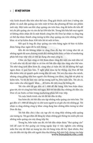 BÍ MẬT DOTCOM2
việc kinh doanh đầu tiên như thế nào. Ông giải thích cách tìm ý tưởng sản
phẩm và cách đặt quảng cáo trên một tờ báo địa phương để bán sản phẩm
mới này. Một tuần sau khi chạy quảng cáo trên báo, ông đã kiếm đủ tiền để
trả chi phí quảng cáo và còn dư lại $30 tiền lời. Trong khi hầu hết mọi người
sẽ không nhìn nhận đó là một thành công lớn thì Don lại nhận ra rằng ông
có thể đạt được thành công tương tự khi chạy quảng cáo trên những tờ báo
khác và sẽ lại kiếm được $30 tiền lời từ mỗi tờ báo.
	 Kết quả là ông đã chạy quảng cáo trên hàng ngàn tờ báo và kiếm
được hàng chục ngàn đô la mỗi tháng.
	 Khi đó tôi không nhận ra rằng Don đã dạy tôi (cũng như tất cả
những người đã xem chương trình đó) những kiến thức cơ bản về marketing
phản hồi trực tiếp vốn có thể áp dụng cho mọi công ty.
	 Chắc các bạn cũng có thể đoán được rằng đôi mắt của một đứa trẻ
12 tuổi như tôi đã mở thật to và tim tôi bắt đầu đập rộn ràng như thế nào.
Tôi nhớ rằng suốt đêm hôm ấy, cũng như cả tuần đó, tôi đã không thể ngủ
ngon được vì quá háo hức. Ý nghĩ phải mua lại hệ thống của Don để bắt
đầu kiếm tiền cứ quanh quẩn trong đầu tôi mãi. Tôi xin cha mua cho mình,
nhưng cũng giống như bao người cha thương con khác, ông bắt tôi phải tự
kiếm tiền. Và tôi đã làm việc cật lực trong suốt ba, bốn tuần liền. Tôi cắt cỏ,
dọn vườn cho nhà người khác… để kiếm đủ tiền mua hệ thống đó.
	 Tôi vẫn nhớ đã gọi đến số 1-800 để đặt hàng. Khi bưu kiện được
giao tới, tôi vô cùng háo hức mở ngay. Rồi tôi bắt đầu đọc những chỉ dẫn của
Don về các bước cơ bản trong marketing phản hồi trực tiếp.
	 Và cuộc hành trình của tôi đã bắt đầu từ đây.
	 Sau hôm đó, tôi bắt đầu sưu tập những mẫu quảng cáo trên báo. Tôi
gọi đến số 1-800 để đăng ký và chờ xem người ta sẽ gửi cho tôi những gì. Tôi
nhận ra rằng những công ty khác cũng đang làm những điều tương tự như
Don đã dạy.
	 Tôi bắt đầu chú ý đọc các tạp chí và cũng thấy những mẩu quảng
cáo tương tự. Tôi gọi điện để đăng ký nhận những gói thông tin miễn phí mà
những mẩu quảng cáo này đang tiếp thị.
	 Trong ba, bốn tuần sau đó, tôi bắt đầu nhận được “thư quảng cáo”
(tôi để cụm từ thư quảng cáo trong ngoặc kép vì việc nghiên cứu những
mẫu thư này đã thật sự mang lại cho tôi hàng triệu đô la). Quả nhiên, thư
của tôi đến tới tấp đến nỗi người đưa thư không thể nhét hết chúng vào hộp
www.bimatdotcom.com
 