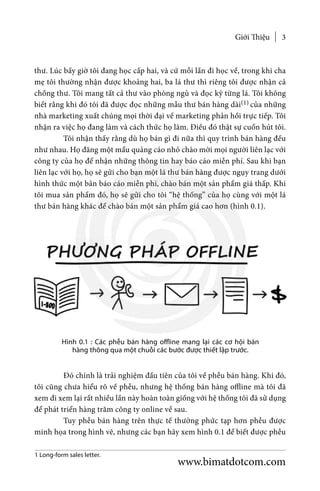 Giới Thiệu 3
thư. Lúc bấy giờ tôi đang học cấp hai, và cứ mỗi lần đi học về, trong khi cha
mẹ tôi thường nhận được khoảng hai, ba lá thư thì riêng tôi được nhận cả
chồng thư. Tôi mang tất cả thư vào phòng ngủ và đọc kỹ từng lá. Tôi không
biết rằng khi đó tôi đã được đọc những mẫu thư bán hàng dài(1) của những
nhà marketing xuất chúng mọi thời đại về marketing phản hồi trực tiếp. Tôi
nhận ra việc họ đang làm và cách thức họ làm. Điều đó thật sự cuốn hút tôi.
	 Tôi nhận thấy rằng dù họ bán gì đi nữa thì quy trình bán hàng đều
như nhau. Họ đăng một mẩu quảng cáo nhỏ chào mời mọi người liên lạc với
công ty của họ để nhận những thông tin hay báo cáo miễn phí. Sau khi bạn
liên lạc với họ, họ sẽ gửi cho bạn một lá thư bán hàng được ngụy trang dưới
hình thức một bản báo cáo miễn phí, chào bán một sản phẩm giá thấp. Khi
tôi mua sản phẩm đó, họ sẽ gửi cho tôi “hệ thống” của họ cùng với một lá
thư bán hàng khác để chào bán một sản phẩm giá cao hơn (hình 0.1).
Hình 0.1 : Các phễu bán hàng offline mang lại các cơ hội bán
hàng thông qua một chuỗi các bước được thiết lập trước.
	 Đó chính là trải nghiệm đầu tiên của tôi về phễu bán hàng. Khi đó,
tôi cũng chưa hiểu rõ về phễu, nhưng hệ thống bán hàng offline mà tôi đã
xem đi xem lại rất nhiều lần này hoàn toàn giống với hệ thống tôi đã sử dụng
để phát triển hàng trăm công ty online về sau.
	 Tuy phễu bán hàng trên thực tế thường phức tạp hơn phễu được
minh họa trong hình vẽ, nhưng các bạn hãy xem hình 0.1 để biết được phễu
1 Long-form sales letter.
www.bimatdotcom.com
 