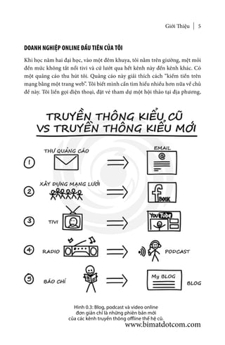 Giới Thiệu 5
DOANH NGHIỆP ONLINE ĐẦU TIÊN CỦA TÔI
Khi học năm hai đại học, vào một đêm khuya, tôi nằm trên giường, mệt mỏi
đến mức không tắt nổi tivi và cứ lướt qua hết kênh này đến kênh khác. Có
một quảng cáo thu hút tôi. Quảng cáo này giải thích cách “kiếm tiền trên
mạng bằng một trang web”. Tôi biết mình cần tìm hiểu nhiều hơn nữa về chủ
đề này. Tôi liền gọi điện thoại, đặt vé tham dự một hội thảo tại địa phương,
Hình 0.3: Blog, podcast và video online
đơn giản chỉ là những phiên bản mới
của các kênh truyền thông offline thế hệ cũ.
www.bimatdotcom.com
 